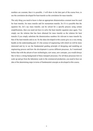 numbers are constant, then it is possible , I will show in the later part of the course how, to
use the correlation developed for heat transfer as the correlation for mass transfer.
The only thing you need to know is that an appropriate dimensionless constant must be used
for heat transfer, for mass transfer and for momentum transfer. So if it is possible that the
equation for, let’s say mass transfer, can be solved for a specific process using certain
simplifications, then you need not have to solve the heat transfer equation once again. You
simply use the relation that has been obtained for mass transfer as the relation for heat
transfer if you simply substitute the dimensionless numbers for relevant to mass transfer by
that of the heat transfer and so on. So the ideas developed in this course give us a very strong
handle on the understanding part. It’s the science of engineering with which we will be more
interested and try to see the fundamental guiding principle of designing and modeling an
engineering process and how the development is across different processes. As I mentioned
before that with the advent of new technologies, new areas, new concepts, you would always
like to have a strong background of these transport processes. For all these processes how to
scale up and go from the laboratory scale to the commercial production, you need to have an
idea of the determining steps in terms of fundamental concepts as developed in this course.
5
 