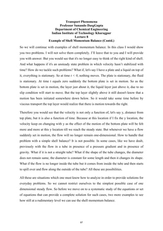 Transport Phenomena
Professor Sunando DasgGupta
Department of Chemical Engineering
Indian Institute of Technology Kharagpur
Lecture 8
Example of Shell Momentum Balance (Contd.)
So we will continue with examples of shell momentum balance. In this class I would show
you two problems. I will not solve them completely. I’ll leave that to you and I will provide
you with answer. But you would see that it's no longer easy to think of the right kind of shell.
And what happens if it's an unsteady state problem in which velocity hasn’t stabilized with
time? How do we tackle such problems? What if, let's say I have a plate and a liquid on top of
it, everything is stationary. So at time t < 0, nothing moves. The plate is stationary, the fluid
is stationary. At time t equals zero suddenly the bottom plate is set in motion. So as the
bottom plate is set in motion, the layer just about it, the liquid layer just above it, due to no
slip condition will start to move. But the top layer slightly above it still doesn't know that a
motion has been initiated somewhere down below. So it would take some time before by
viscous transport the top layer would realize that there is motion towards the right.
Therefore you would see that the velocity is not only a function of, let's say y, distance from
top plate, but it is also a function of time. Because at this location if I fix the y location, the
velocity keep on changing with y as the effect of the motion of the bottom plate will be felt
more and more at this y location till we reach the steady state. But whenever we have a flow
suddenly set in motion, the flow will no longer remain one-dimensional. How to handle that
problem with a simple shell balance? It is not possible. In some cases, like we have dealt,
previously with the flow in a tube in presence of a pressure gradient and in presence of
gravity. What if it is not a straight tube? What if the shape of the tube changes, the diameter
does not remain same, the diameter is constant for some length and then it changes its shape.
What if the flow is no longer inside the tube but it comes from inside the tube and then starts
to spill over and flow along the outside of the tube? All these are possibilities.
All these are situations which one must know how to analyze in order to provide solutions for
everyday problems. So we cannot restrict ourselves to the simplest possible case of one
dimensional steady flow. So before we move on to a systematic study of the equations or set
of equations that can provide a complete solution for such cases, two more examples to see
how still at a rudimentary level we can use the shell momentum balance.
87
 