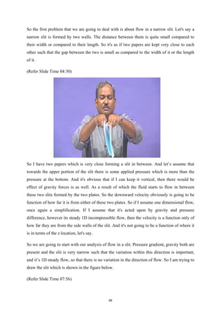 So the first problem that we are going to deal with is about flow in a narrow slit. Let's say a
narrow slit is formed by two walls. The distance between them is quite small compared to
their width or compared to their length. So it's as if two papers are kept very close to each
other such that the gap between the two is small as compared to the width of it or the length
of it.
(Refer Slide Time 04:30)
So I have two papers which is very close forming a slit in between. And let’s assume that
towards the upper portion of the slit there is some applied pressure which is more than the
pressure at the bottom. And it's obvious that if I can keep it vertical, then there would be
effect of gravity forces is as well. As a result of which the fluid starts to flow in between
these two slits formed by the two plates. So the downward velocity obviously is going to be
function of how far it is from either of these two plates. So if I assume one dimensional flow,
once again a simplification. If I assume that it's acted upon by gravity and pressure
difference, however its steady 1D incompressible flow, then the velocity is a function only of
how far they are from the side walls of the slit. And it's not going to be a function of where it
is in terms of the z location, let's say.
So we are going to start with our analysis of flow in a slit. Pressure gradient, gravity both are
present and the slit is very narrow such that the variation within this direction is important,
and it’s 1D steady flow, so that there is no variation in the direction of flow. So I am trying to
draw the slit which is shown in the figure below.
(Refer Slide Time 07:56)
88
 