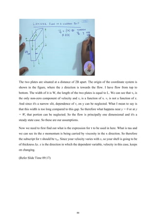 The two plates are situated at a distance of 2B apart. The origin of the coordinate system is
shown in the figure, where the z direction is towards the flow. I have flow from top to
bottom. The width of it is W, the length of the two plates is equal to L. We can see that vz is
the only non-zero component of velocity and vz is a function of x. vz is not a function of z.
And since it's a narrow slit, dependence of vz on y can be neglected. What I mean to say is
that this width is too long compared to this gap. So therefore what happens near y = 0 or at y
= W, that portion can be neglected. So the flow is principally one dimensional and it's a
steady state case. So these are our assumptions.
Now we need to first find out what is the expression for τ to be used in here. What is tau and
we can see its the z momentum is being carried by viscosity in the x direction. So therefore
the subscript for τ should be τxz. Since your velocity varies with x, so your shell is going to be
of thickness ∆x. x is the direction in which the dependent variable, velocity in this case, keeps
on changing.
(Refer Slide Time 09:17)
89
 