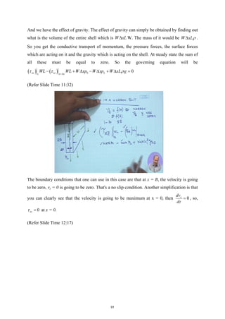 And we have the effect of gravity. The effect of gravity can simply be obtained by finding out
what is the volume of the entire shell which is W xL
∆ W. The mass of it would be W xLρ
∆ .
So you get the conductive transport of momentum, the pressure forces, the surface forces
which are acting on it and the gravity which is acting on the shell. At steady state the sum of
all these must be equal to zero. So the governing equation will be
( ) ( ) 0 0
xz xz L
x x x
WL WL W xp W xp W xL g
τ τ ρ
+∆
− + ∆ − ∆ + ∆ =
(Refer Slide Time 11:32)
The boundary conditions that one can use in this case are that at x = B, the velocity is going
to be zero, vz = 0 is going to be zero. That's a no slip condition. Another simplification is that
you can clearly see that the velocity is going to be maximum at x = 0, then 0
z
dv
dz
= , so,
0
xz
τ = at x = 0.
(Refer Slide Time 12:17)
91
 