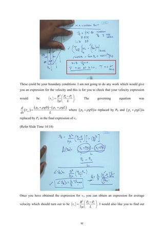 These could be your boundary conditions. I am not going to do any work which would give
you an expression for the velocity and this is for you to check that your velocity expression
would be
2
0
3
L
z
P P
B
v
L
µ
−
 
=  
 
. The governing equation was
( )
( ) ( )
0 0 L
xz
p g p gL
d
dx L
ρ ρ
τ
+ − +
= where ( )
0 0
p g
ρ
+ is replaced by P0 and ( )
L
p gL
ρ
+ is
replaced by PL in the final expression of vz.
(Refer Slide Time 14:18)
Once you have obtained the expression for vz, you can obtain an expression for average
velocity which should turn out to be
2
0
3
L
z
P P
B
v
L
µ
−
 
=  
 
. I would also like you to find out
92
 