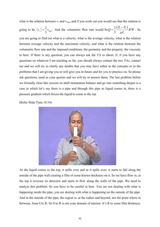 what is the relation between vz and vmax and if you work out you would see that the relation is
going to be max
2
3
z
v v
= . And the volumetric flow rate would be
( )
0 3
2
3
L
P P
Q B W
L
µ
−
= . So
you are going to find out what is a velocity, what is the average velocity, what is the relation
between average velocity and the maximum velocity, and what is the relation between the
volumetric flow rate and the imposed conditions, the geometry and the property, the viscosity
in here. If there is any question, you can always ask the TA to about, if, if you have any
questions on whatever I am teaching so far, you should always contact the two TAs, contact
me and we will try to clarify any doubts that you may have either in the concepts or in the
problems that I am giving you or will give you in future and for you to practice on. So please
ask questions, send us your queries and we will try to answer them. The last problem before
we formally close this session on shell momentum balance and go into something deeper is a
case in which let’s say there is a pipe and through this pipe as liquid comes in, there is a
pressure gradient which forces the liquid to come to the top.
(Refer Slide Time 16:14)
As the liquid comes to the top, it spills over and as it spills over, it starts to fall along the
outside of the pipe wall creating a film of some known thickness on it. So we have flow in, at
the top it reverses its direction and starts to flow along the walls of the pipe. We need to
analyze this problem. So you have to be careful in here. You are not dealing with what is
happening inside the pipe, you are dealing with what is happening on the outside of the pipe.
And in the outside of the pipe, the region is, at the radius and beyond, not the point where in
between, from 0 to R. So 0 to R is not your domain of interest. It’s R to some film thickness,
93
 