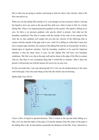 that is what you are going to analyze and trying to find out what is the velocity, what is the
flow rate and so on.
When you see the falling film outside of it, even though you have pressure which is forcing
the liquid to move up, come to the top and then spill over, when it starts to fall, it's a freely
falling film. There is no imposed pressure gradient on the system. The liquid is falling on its
own. So there is no pressure gradient, only gravity which is present. And what are the
boundary conditions? The film in contact with the outside of the wall, at the outside of the
wall, the no slip condition will simply tell you that the velocity of the following film in
contact with the outside of the pipe wall is zero. And if it is falling as a film then I must also
have a liquid-vapor interface, the outside of the falling film and the air beyond that. So that is
liquid-vapor or liquid-air interface. And the boundary condition to be used for liquid-air
interface is that the shear stress is zero. So this falling film will have two boundary
conditions. The first is no slip at the pipe wall and no shear at the edge of the film in contact
with air. But there is one conceptual thing that I would like to mention. After I draw the
picture I will provide you with the answer for you to try on your own.
So this one looks like, I am only drawing half of it. Let's say the hashed portion is the outer
wall of the pipe. I have the same thing on the left side which I am not drawing.
(Refer Slide Time 20:21)
I have a flow of liquid in upward direction. Then it comes at the top and starts falling as a
film. Let's say that the radius of the pipe is R and the distance from the center of the pipe to
the falling film is aR. So that defines essentially the thickness of the film. Your z direction is
Pipe outer wall
94
 