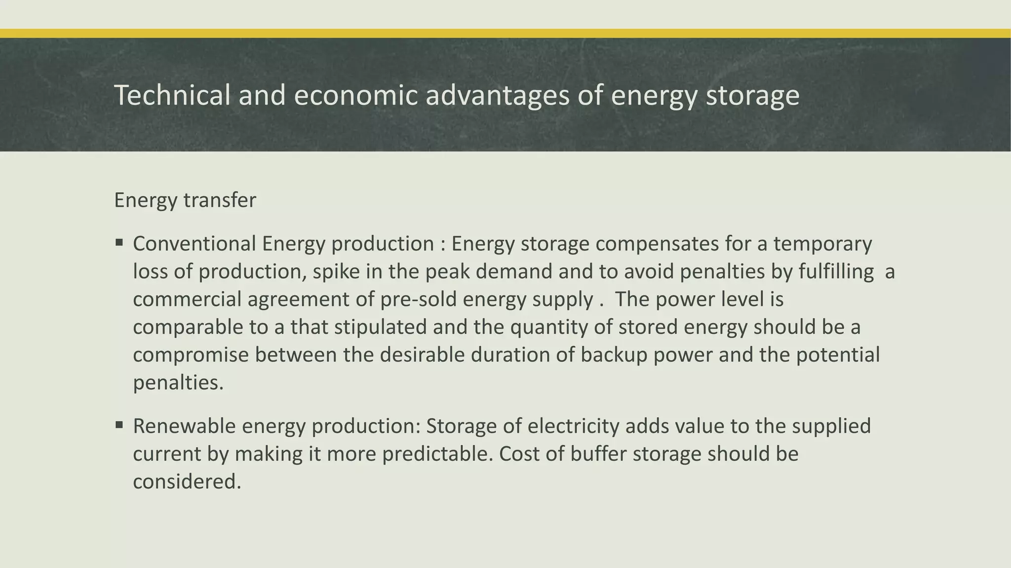 Technical and economic advantages of energy storage
Energy transfer
 Conventional Energy production : Energy storage compensates for a temporary
loss of production, spike in the peak demand and to avoid penalties by fulfilling a
commercial agreement of pre-sold energy supply . The power level is
comparable to a that stipulated and the quantity of stored energy should be a
compromise between the desirable duration of backup power and the potential
penalties.
 Renewable energy production: Storage of electricity adds value to the supplied
current by making it more predictable. Cost of buffer storage should be
considered.
 