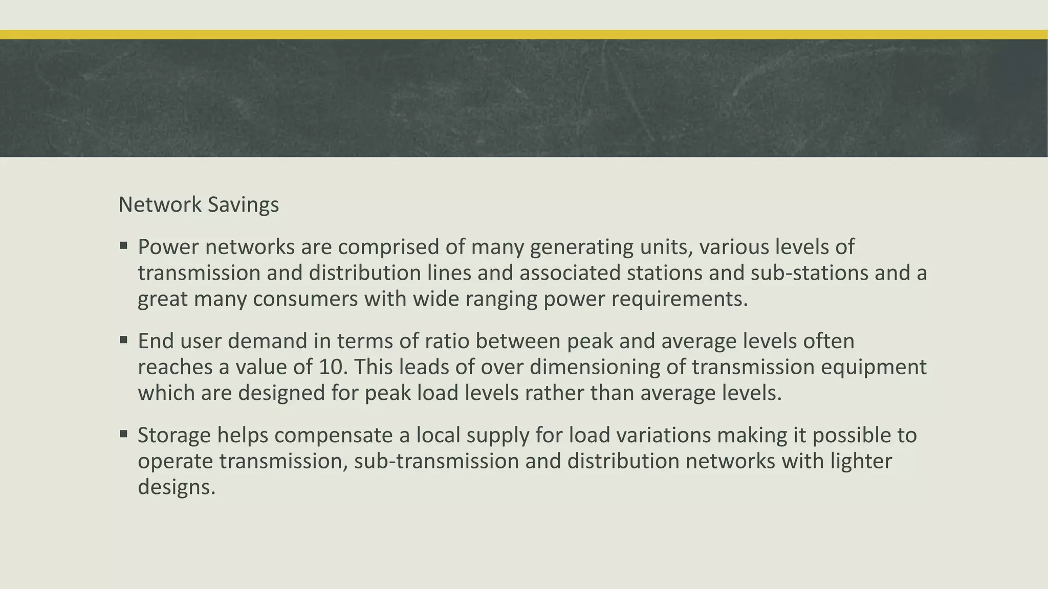 Network Savings
 Power networks are comprised of many generating units, various levels of
transmission and distribution lines and associated stations and sub-stations and a
great many consumers with wide ranging power requirements.
 End user demand in terms of ratio between peak and average levels often
reaches a value of 10. This leads of over dimensioning of transmission equipment
which are designed for peak load levels rather than average levels.
 Storage helps compensate a local supply for load variations making it possible to
operate transmission, sub-transmission and distribution networks with lighter
designs.
 