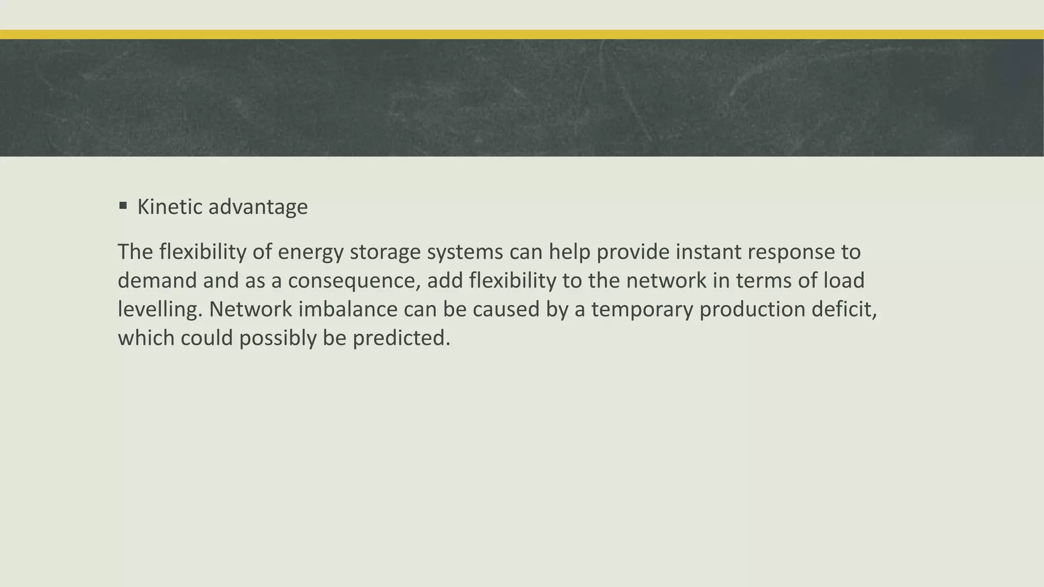  Kinetic advantage
The flexibility of energy storage systems can help provide instant response to
demand and as a consequence, add flexibility to the network in terms of load
levelling. Network imbalance can be caused by a temporary production deficit,
which could possibly be predicted.
 