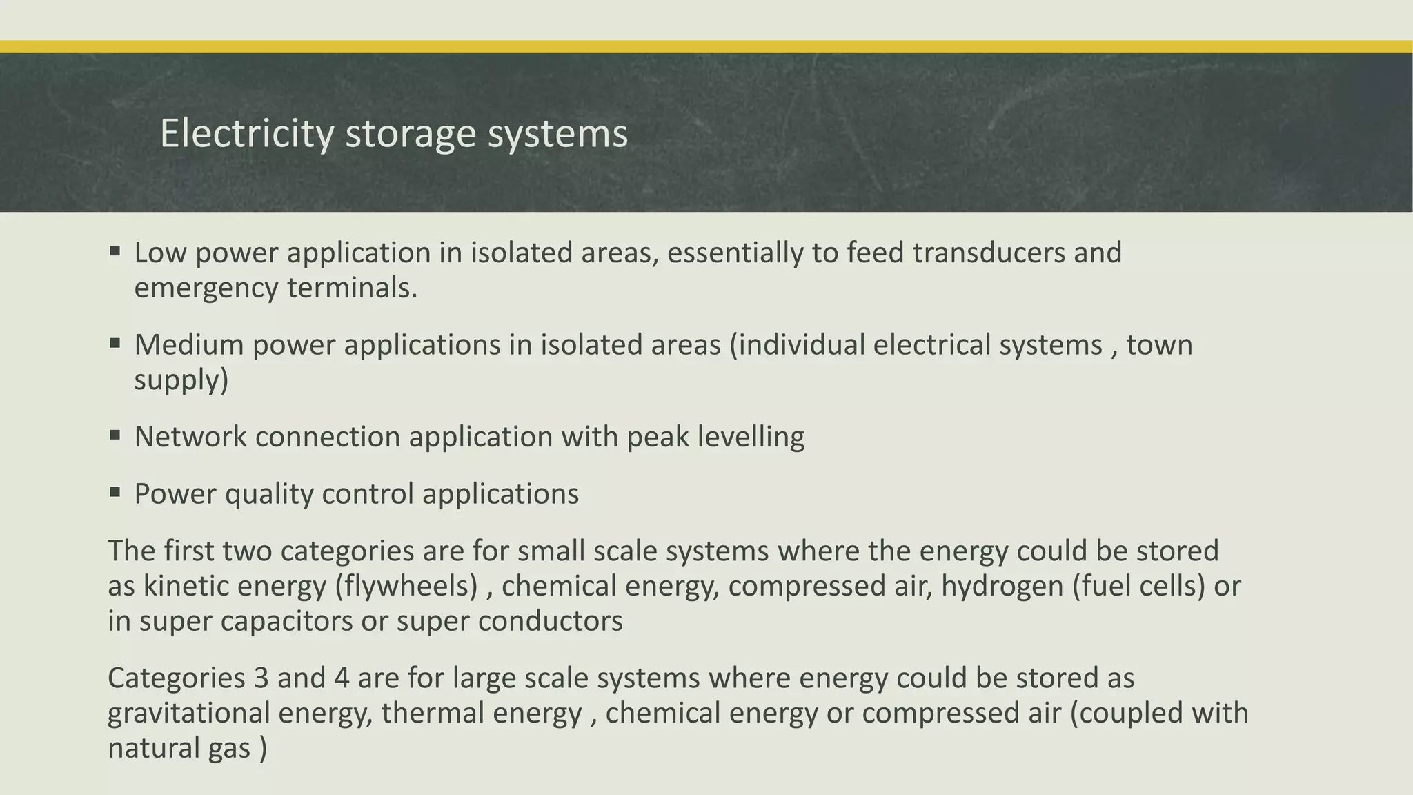 Electricity storage systems
 Low power application in isolated areas, essentially to feed transducers and
emergency terminals.
 Medium power applications in isolated areas (individual electrical systems , town
supply)
 Network connection application with peak levelling
 Power quality control applications
The first two categories are for small scale systems where the energy could be stored
as kinetic energy (flywheels) , chemical energy, compressed air, hydrogen (fuel cells) or
in super capacitors or super conductors
Categories 3 and 4 are for large scale systems where energy could be stored as
gravitational energy, thermal energy , chemical energy or compressed air (coupled with
natural gas )
 