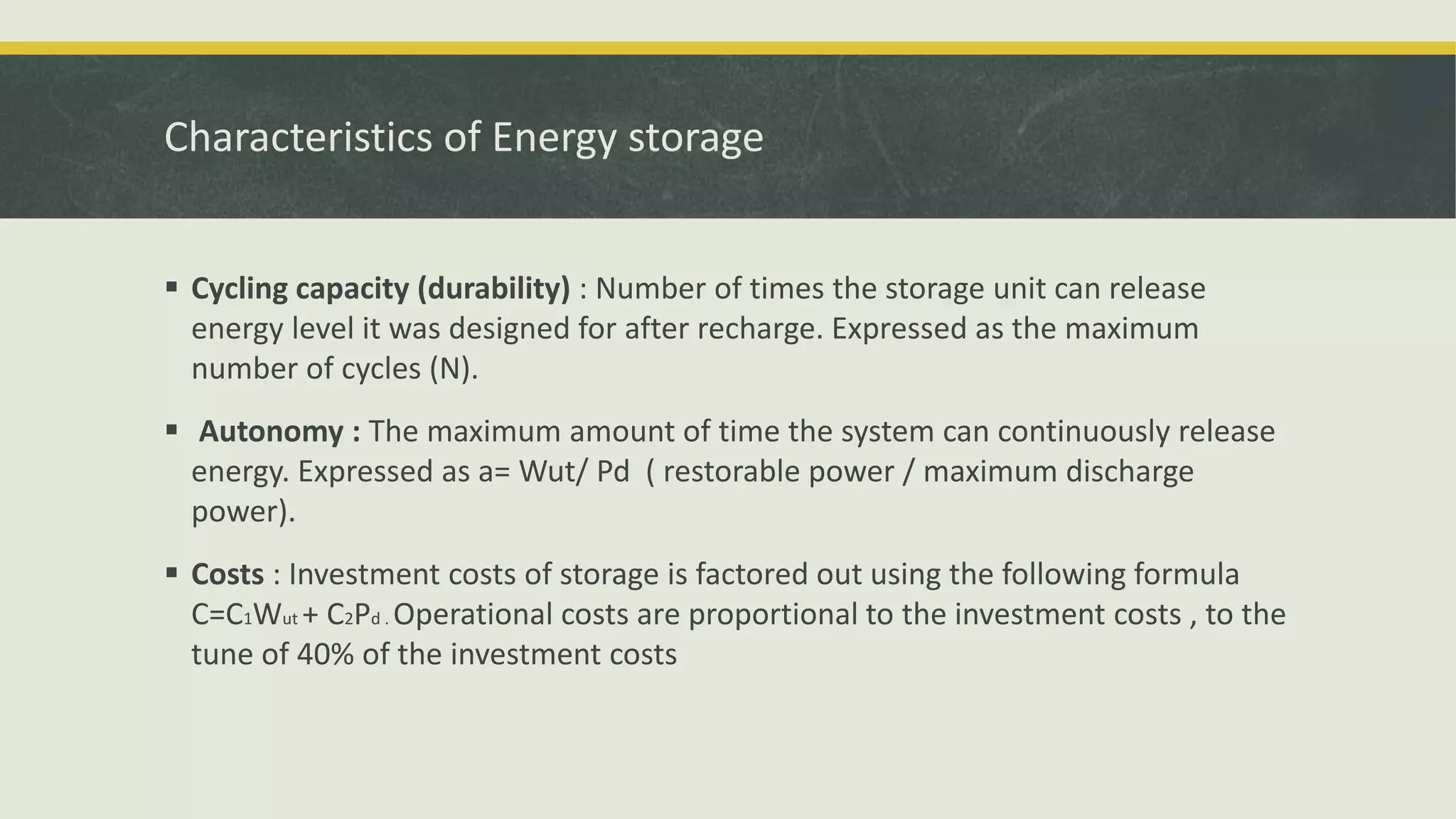 Characteristics of Energy storage
 Cycling capacity (durability) : Number of times the storage unit can release
energy level it was designed for after recharge. Expressed as the maximum
number of cycles (N).
 Autonomy : The maximum amount of time the system can continuously release
energy. Expressed as a= Wut/ Pd ( restorable power / maximum discharge
power).
 Costs : Investment costs of storage is factored out using the following formula
C=C1Wut + C2Pd . Operational costs are proportional to the investment costs , to the
tune of 40% of the investment costs
 