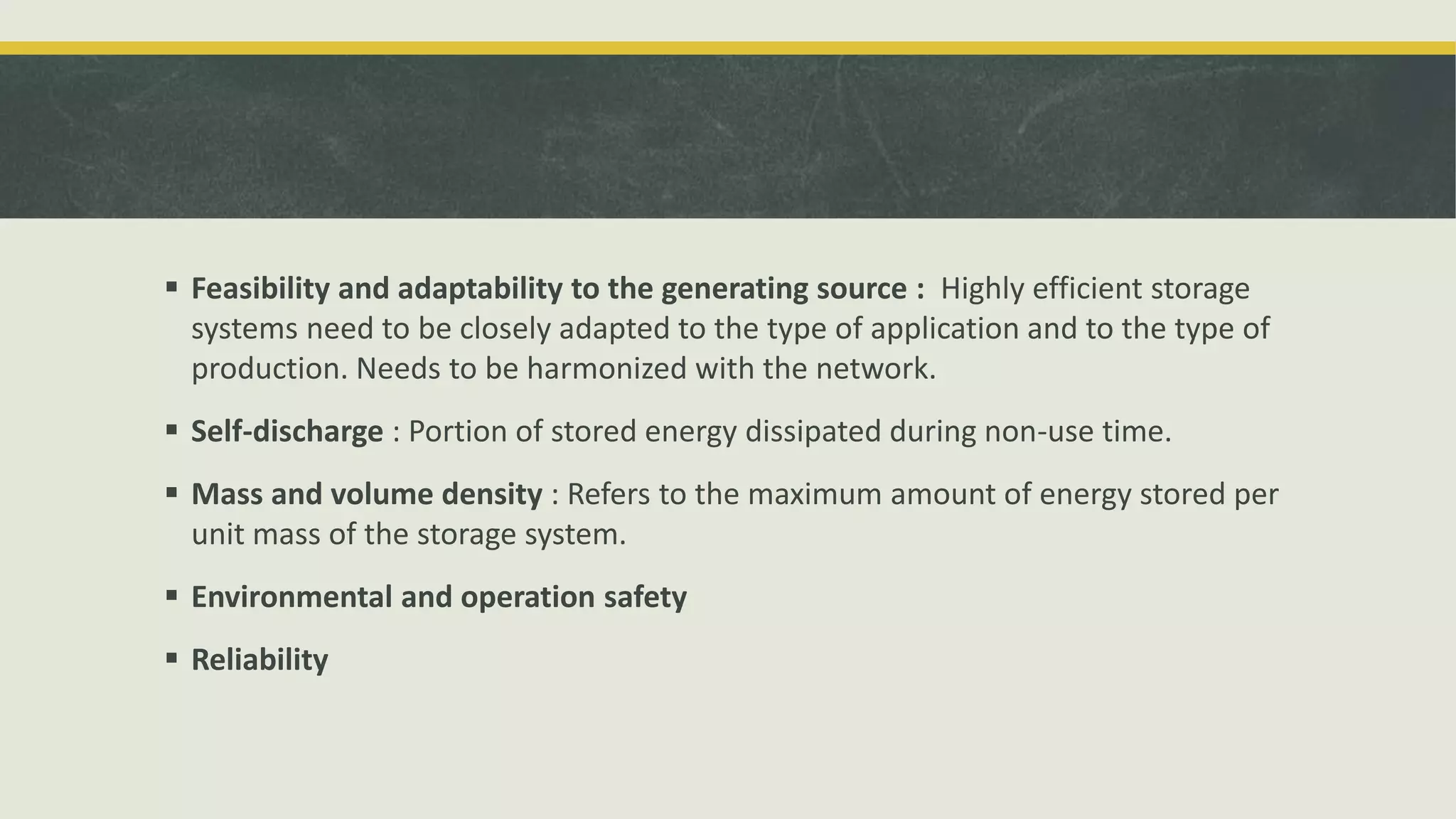  Feasibility and adaptability to the generating source : Highly efficient storage
systems need to be closely adapted to the type of application and to the type of
production. Needs to be harmonized with the network.
 Self-discharge : Portion of stored energy dissipated during non-use time.
 Mass and volume density : Refers to the maximum amount of energy stored per
unit mass of the storage system.
 Environmental and operation safety
 Reliability
 