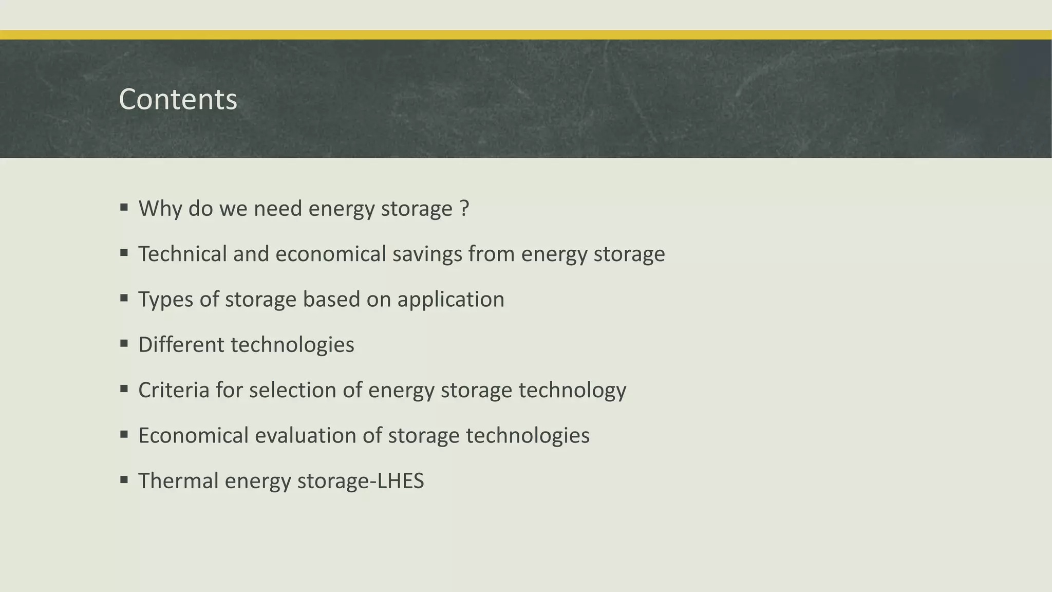 Contents
 Why do we need energy storage ?
 Technical and economical savings from energy storage
 Types of storage based on application
 Different technologies
 Criteria for selection of energy storage technology
 Economical evaluation of storage technologies
 Thermal energy storage-LHES
 