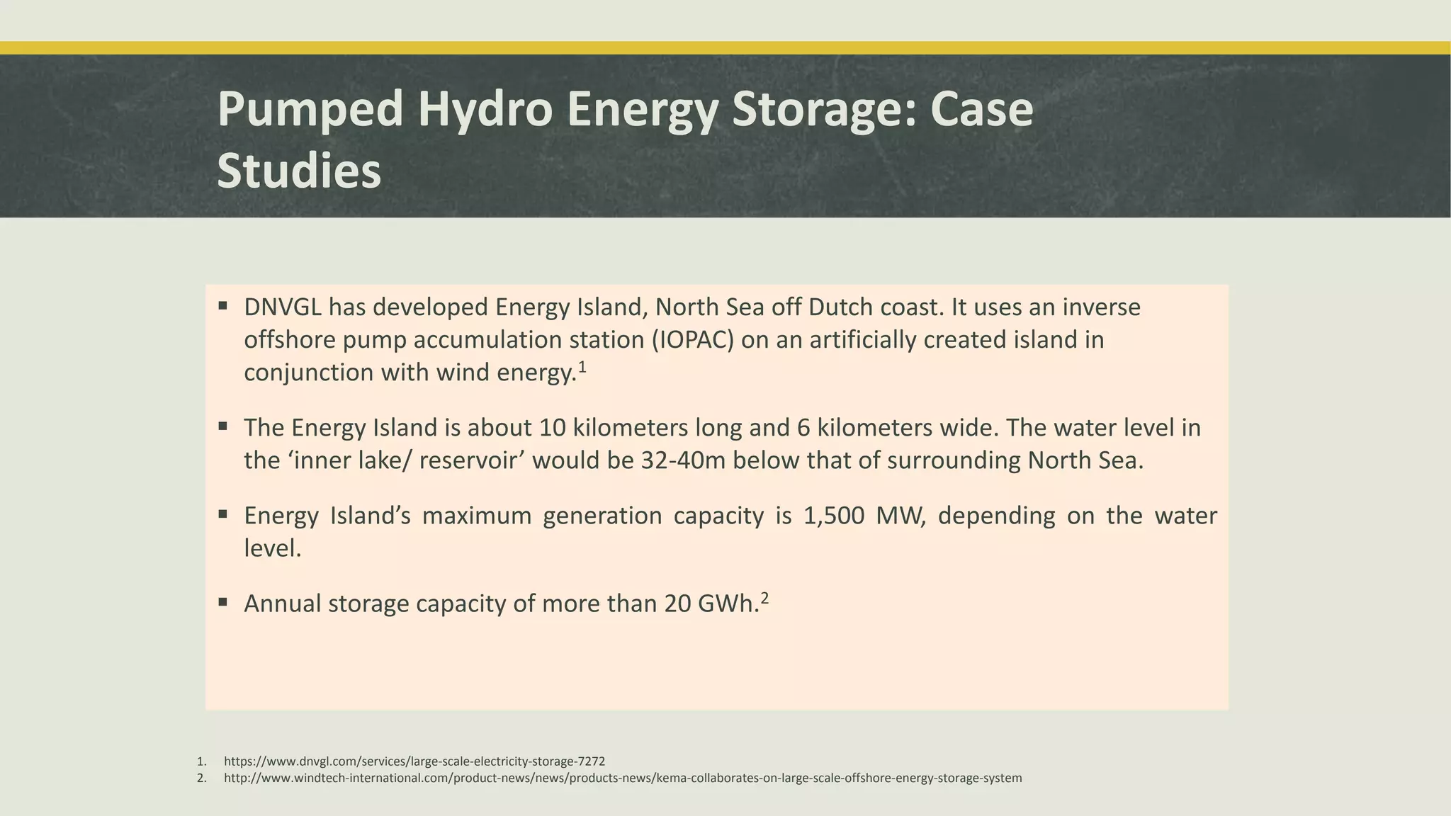 Pumped Hydro Energy Storage: Case
Studies
 DNVGL has developed Energy Island, North Sea off Dutch coast. It uses an inverse
offshore pump accumulation station (IOPAC) on an artificially created island in
conjunction with wind energy.1
 The Energy Island is about 10 kilometers long and 6 kilometers wide. The water level in
the ‘inner lake/ reservoir’ would be 32-40m below that of surrounding North Sea.
 Energy Island’s maximum generation capacity is 1,500 MW, depending on the water
level.
 Annual storage capacity of more than 20 GWh.2
1. https://www.dnvgl.com/services/large-scale-electricity-storage-7272
2. http://www.windtech-international.com/product-news/news/products-news/kema-collaborates-on-large-scale-offshore-energy-storage-system
 