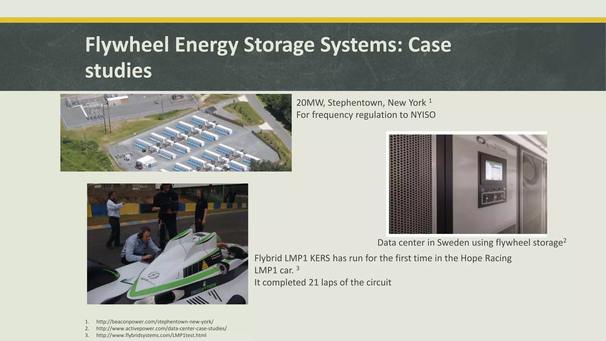 Flywheel Energy Storage Systems: Case
studies
20MW, Stephentown, New York 1
For frequency regulation to NYISO
1. http://beaconpower.com/stephentown-new-york/
2. http://www.activepower.com/data-center-case-studies/
3. http://www.flybridsystems.com/LMP1test.html
Data center in Sweden using flywheel storage2
Flybrid LMP1 KERS has run for the first time in the Hope Racing
LMP1 car. 3
It completed 21 laps of the circuit
 