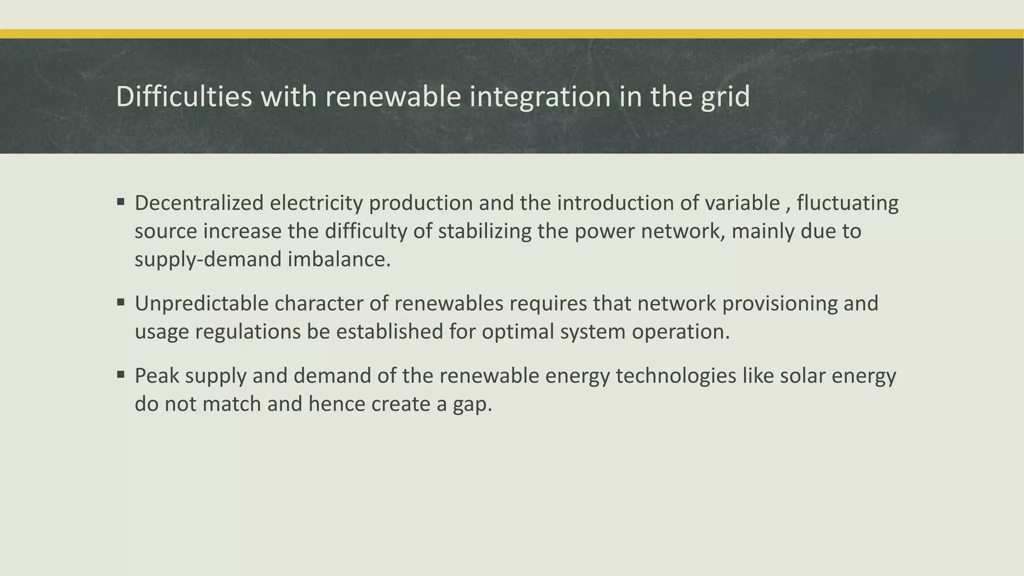 Difficulties with renewable integration in the grid
 Decentralized electricity production and the introduction of variable , fluctuating
source increase the difficulty of stabilizing the power network, mainly due to
supply-demand imbalance.
 Unpredictable character of renewables requires that network provisioning and
usage regulations be established for optimal system operation.
 Peak supply and demand of the renewable energy technologies like solar energy
do not match and hence create a gap.
 