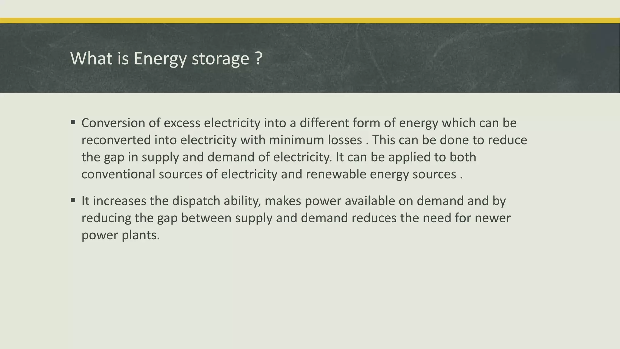 What is Energy storage ?
 Conversion of excess electricity into a different form of energy which can be
reconverted into electricity with minimum losses . This can be done to reduce
the gap in supply and demand of electricity. It can be applied to both
conventional sources of electricity and renewable energy sources .
 It increases the dispatch ability, makes power available on demand and by
reducing the gap between supply and demand reduces the need for newer
power plants.
 