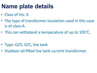 • Class of Ins: A
• The type of transformer insulation used in this case
is of class A.
• This can withstand a temperature of up to 105℃.
• Type: O/D, O/C, live tank
• Outdoor oil-filled live tank current transformer.
Name plate details
 