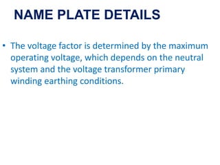 • The voltage factor is determined by the maximum
operating voltage, which depends on the neutral
system and the voltage transformer primary
winding earthing conditions.
NAME PLATE DETAILS
 