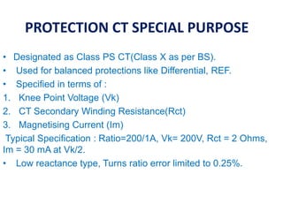 PROTECTION CT SPECIAL PURPOSE
• Designated as Class PS CT(Class X as per BS).
• Used for balanced protections like Differential, REF.
• Specified in terms of :
1. Knee Point Voltage (Vk)
2. CT Secondary Winding Resistance(Rct)
3. Magnetising Current (Im)
Typical Specification : Ratio=200/1A, Vk= 200V, Rct = 2 Ohms,
Im = 30 mA at Vk/2.
• Low reactance type, Turns ratio error limited to 0.25%.
 