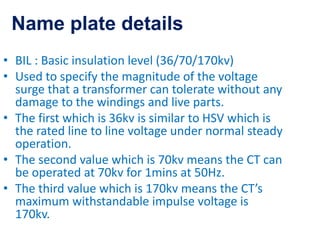 • BIL : Basic insulation level (36/70/170kv)
• Used to specify the magnitude of the voltage
surge that a transformer can tolerate without any
damage to the windings and live parts.
• The first which is 36kv is similar to HSV which is
the rated line to line voltage under normal steady
operation.
• The second value which is 70kv means the CT can
be operated at 70kv for 1mins at 50Hz.
• The third value which is 170kv means the CT’s
maximum withstandable impulse voltage is
170kv.
Name plate details
 