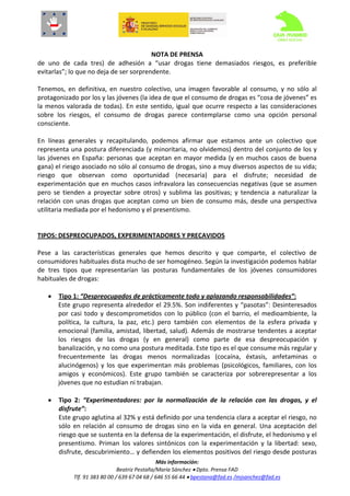  
                                                NOTA DE PRENSA 
de  uno  de  cada  tres)  de  adhesión  a  “usar  drogas  tiene  demasiados  riesgos,  es  preferible 
evitarlas”; lo que no deja de ser sorprendente. 
 
Tenemos,  en  definitiva,  en  nuestro  colectivo,  una  imagen  favorable  al  consumo,  y  no  sólo  al 
protagonizado por los y las jóvenes (la idea de que el consumo de drogas es “cosa de jóvenes” es 
la  menos  valorada  de  todas).  En  este  sentido,  igual  que  ocurre  respecto  a  las  consideraciones 
sobre  los  riesgos,  el  consumo  de  drogas  parece  contemplarse  como  una  opción  personal 
consciente.  
 
En  líneas  generales  y  recapitulando,  podemos  afirmar  que  estamos  ante  un  colectivo  que 
representa una postura diferenciada (y minoritaria, no olvidemos) dentro del conjunto de los y 
las  jóvenes  en  España:  personas  que  aceptan  en  mayor  medida  (y  en  muchos  casos  de  buena 
gana) el riesgo asociado no sólo al consumo de drogas, sino a muy diversos aspectos de su vida; 
riesgo  que  observan  como  oportunidad  (necesaria)  para  el  disfrute;  necesidad  de 
experimentación que en muchos casos infravalora las consecuencias negativas (que se asumen 
pero  se  tienden  a  proyectar  sobre  otros)  y  sublima  las  positivas;  y  tendencia  a  naturalizar  la 
relación  con  unas  drogas  que  aceptan  como  un  bien  de  consumo  más,  desde  una  perspectiva 
utilitaria mediada por el hedonismo y el presentismo. 
 
 
TIPOS: DESPREOCUPADOS, EXPERIMENTADORES Y PRECAVIDOS 
 
Pese  a  las  características  generales  que  hemos  descrito  y  que  comparte,  el  colectivo  de 
consumidores habituales dista mucho de ser homogéneo. Según la investigación podemos hablar 
de  tres  tipos  que  representarían  las  posturas  fundamentales  de  los  jóvenes  consumidores 
habituales de drogas: 
 
     • Tipo 1: “Despreocupados de prácticamente todo y aplazando responsabilidades”: 
         Este grupo representa alrededor el 29.5%. Son  indiferentes y “pasotas”: Desinteresados 
         por  casi  todo  y  descomprometidos  con  lo  público  (con  el  barrio,  el  medioambiente,  la 
         política,  la  cultura,  la  paz,  etc.)  pero  también  con  elementos  de  la  esfera  privada  y 
         emocional  (familia,  amistad,  libertad,  salud).  Además  de  mostrarse  tendentes  a  aceptar 
         los  riesgos  de  las  drogas  (y  en  general)  como  parte  de  esa  despreocupación  y 
         banalización, y no como una postura meditada. Este tipo es el que consume más regular y 
         frecuentemente  las  drogas  menos  normalizadas  (cocaína,  éxtasis,  anfetaminas  o 
         alucinógenos)  y  los  que  experimentan  más  problemas  (psicológicos,  familiares,  con  los 
         amigos  y  económicos).  Este  grupo  también  se  caracteriza  por  sobrerepresentar  a  los 
         jóvenes que no estudian ni trabajan. 
 
     • Tipo  2:  “Experimentadores:  por  la  normalización  de  la  relación  con  las  drogas,  y  el 
         disfrute”: 
         Este grupo aglutina al 32% y está definido por una tendencia clara a aceptar el riesgo, no 
         sólo  en  relación  al  consumo  de  drogas  sino  en  la  vida  en  general.  Una  aceptación  del 
         riesgo que se sustenta en la defensa de la experimentación, el disfrute, el hedonismo y el 
         presentismo.  Priman  los  valores  sintónicos  con  la  experimentación  y  la  libertad:  sexo, 
         disfrute, descubrimiento… y defienden los elementos positivos del riesgo desde posturas 
                                                 Más información: 
                                 Beatriz Pestaña/María Sánchez • Dpto. Prensa FAD  
              Tlf. 91 383 80 00 / 639 67 04 68 / 646 55 66 44 • bpestana@fad.es /mjsanchez@fad.es 
                                                           
 