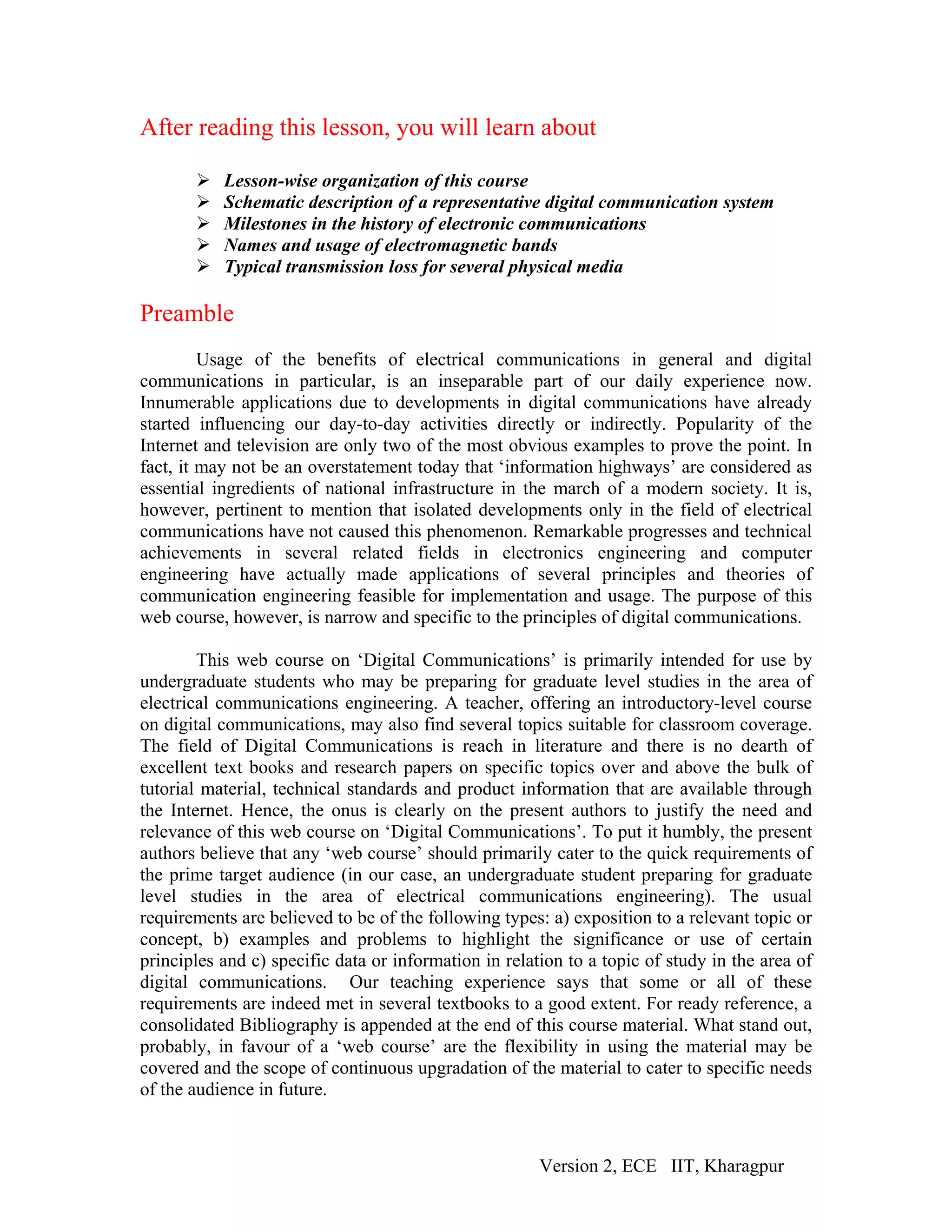After reading this lesson, you will learn about

           Lesson-wise organization of this course
           Schematic description of a representative digital communication system
           Milestones in the history of electronic communications
           Names and usage of electromagnetic bands
           Typical transmission loss for several physical media

Preamble
         Usage of the benefits of electrical communications in general and digital
communications in particular, is an inseparable part of our daily experience now.
Innumerable applications due to developments in digital communications have already
started influencing our day-to-day activities directly or indirectly. Popularity of the
Internet and television are only two of the most obvious examples to prove the point. In
fact, it may not be an overstatement today that ‘information highways’ are considered as
essential ingredients of national infrastructure in the march of a modern society. It is,
however, pertinent to mention that isolated developments only in the field of electrical
communications have not caused this phenomenon. Remarkable progresses and technical
achievements in several related fields in electronics engineering and computer
engineering have actually made applications of several principles and theories of
communication engineering feasible for implementation and usage. The purpose of this
web course, however, is narrow and specific to the principles of digital communications.

        This web course on ‘Digital Communications’ is primarily intended for use by
undergraduate students who may be preparing for graduate level studies in the area of
electrical communications engineering. A teacher, offering an introductory-level course
on digital communications, may also find several topics suitable for classroom coverage.
The field of Digital Communications is reach in literature and there is no dearth of
excellent text books and research papers on specific topics over and above the bulk of
tutorial material, technical standards and product information that are available through
the Internet. Hence, the onus is clearly on the present authors to justify the need and
relevance of this web course on ‘Digital Communications’. To put it humbly, the present
authors believe that any ‘web course’ should primarily cater to the quick requirements of
the prime target audience (in our case, an undergraduate student preparing for graduate
level studies in the area of electrical communications engineering). The usual
requirements are believed to be of the following types: a) exposition to a relevant topic or
concept, b) examples and problems to highlight the significance or use of certain
principles and c) specific data or information in relation to a topic of study in the area of
digital communications. Our teaching experience says that some or all of these
requirements are indeed met in several textbooks to a good extent. For ready reference, a
consolidated Bibliography is appended at the end of this course material. What stand out,
probably, in favour of a ‘web course’ are the flexibility in using the material may be
covered and the scope of continuous upgradation of the material to cater to specific needs
of the audience in future.



                                                       Version 2, ECE IIT, Kharagpur
 