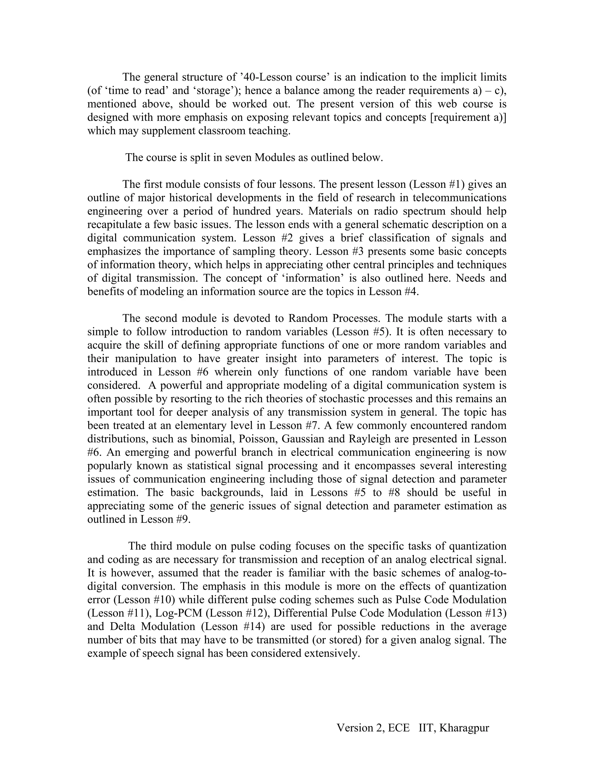 The general structure of ’40-Lesson course’ is an indication to the implicit limits
(of ‘time to read’ and ‘storage’); hence a balance among the reader requirements a) – c),
mentioned above, should be worked out. The present version of this web course is
designed with more emphasis on exposing relevant topics and concepts [requirement a)]
which may supplement classroom teaching.

        The course is split in seven Modules as outlined below.

        The first module consists of four lessons. The present lesson (Lesson #1) gives an
outline of major historical developments in the field of research in telecommunications
engineering over a period of hundred years. Materials on radio spectrum should help
recapitulate a few basic issues. The lesson ends with a general schematic description on a
digital communication system. Lesson #2 gives a brief classification of signals and
emphasizes the importance of sampling theory. Lesson #3 presents some basic concepts
of information theory, which helps in appreciating other central principles and techniques
of digital transmission. The concept of ‘information’ is also outlined here. Needs and
benefits of modeling an information source are the topics in Lesson #4.

        The second module is devoted to Random Processes. The module starts with a
simple to follow introduction to random variables (Lesson #5). It is often necessary to
acquire the skill of defining appropriate functions of one or more random variables and
their manipulation to have greater insight into parameters of interest. The topic is
introduced in Lesson #6 wherein only functions of one random variable have been
considered. A powerful and appropriate modeling of a digital communication system is
often possible by resorting to the rich theories of stochastic processes and this remains an
important tool for deeper analysis of any transmission system in general. The topic has
been treated at an elementary level in Lesson #7. A few commonly encountered random
distributions, such as binomial, Poisson, Gaussian and Rayleigh are presented in Lesson
#6. An emerging and powerful branch in electrical communication engineering is now
popularly known as statistical signal processing and it encompasses several interesting
issues of communication engineering including those of signal detection and parameter
estimation. The basic backgrounds, laid in Lessons #5 to #8 should be useful in
appreciating some of the generic issues of signal detection and parameter estimation as
outlined in Lesson #9.

         The third module on pulse coding focuses on the specific tasks of quantization
and coding as are necessary for transmission and reception of an analog electrical signal.
It is however, assumed that the reader is familiar with the basic schemes of analog-to-
digital conversion. The emphasis in this module is more on the effects of quantization
error (Lesson #10) while different pulse coding schemes such as Pulse Code Modulation
(Lesson #11), Log-PCM (Lesson #12), Differential Pulse Code Modulation (Lesson #13)
and Delta Modulation (Lesson #14) are used for possible reductions in the average
number of bits that may have to be transmitted (or stored) for a given analog signal. The
example of speech signal has been considered extensively.




                                                      Version 2, ECE IIT, Kharagpur
 