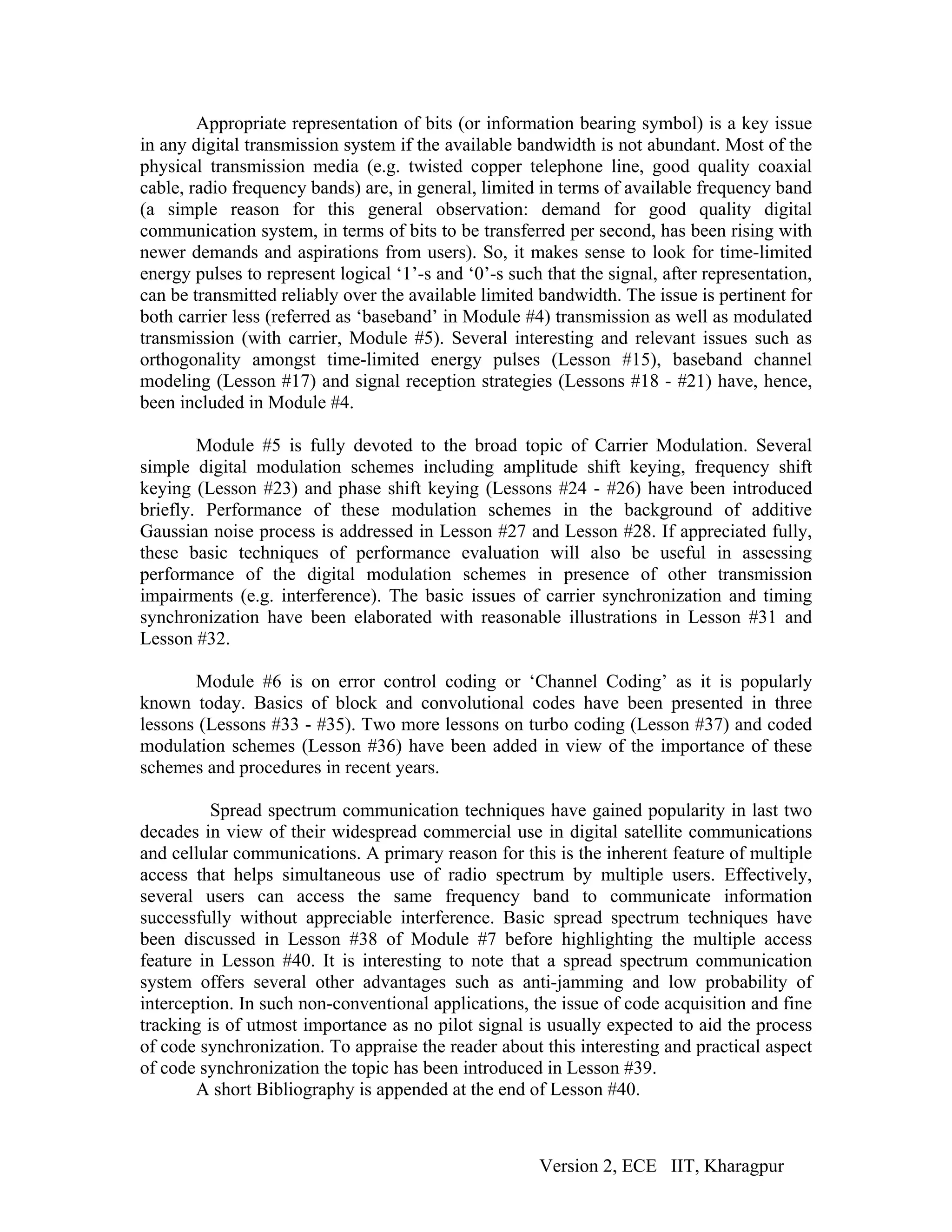 Appropriate representation of bits (or information bearing symbol) is a key issue
in any digital transmission system if the available bandwidth is not abundant. Most of the
physical transmission media (e.g. twisted copper telephone line, good quality coaxial
cable, radio frequency bands) are, in general, limited in terms of available frequency band
(a simple reason for this general observation: demand for good quality digital
communication system, in terms of bits to be transferred per second, has been rising with
newer demands and aspirations from users). So, it makes sense to look for time-limited
energy pulses to represent logical ‘1’-s and ‘0’-s such that the signal, after representation,
can be transmitted reliably over the available limited bandwidth. The issue is pertinent for
both carrier less (referred as ‘baseband’ in Module #4) transmission as well as modulated
transmission (with carrier, Module #5). Several interesting and relevant issues such as
orthogonality amongst time-limited energy pulses (Lesson #15), baseband channel
modeling (Lesson #17) and signal reception strategies (Lessons #18 - #21) have, hence,
been included in Module #4.

        Module #5 is fully devoted to the broad topic of Carrier Modulation. Several
simple digital modulation schemes including amplitude shift keying, frequency shift
keying (Lesson #23) and phase shift keying (Lessons #24 - #26) have been introduced
briefly. Performance of these modulation schemes in the background of additive
Gaussian noise process is addressed in Lesson #27 and Lesson #28. If appreciated fully,
these basic techniques of performance evaluation will also be useful in assessing
performance of the digital modulation schemes in presence of other transmission
impairments (e.g. interference). The basic issues of carrier synchronization and timing
synchronization have been elaborated with reasonable illustrations in Lesson #31 and
Lesson #32.

       Module #6 is on error control coding or ‘Channel Coding’ as it is popularly
known today. Basics of block and convolutional codes have been presented in three
lessons (Lessons #33 - #35). Two more lessons on turbo coding (Lesson #37) and coded
modulation schemes (Lesson #36) have been added in view of the importance of these
schemes and procedures in recent years.

          Spread spectrum communication techniques have gained popularity in last two
decades in view of their widespread commercial use in digital satellite communications
and cellular communications. A primary reason for this is the inherent feature of multiple
access that helps simultaneous use of radio spectrum by multiple users. Effectively,
several users can access the same frequency band to communicate information
successfully without appreciable interference. Basic spread spectrum techniques have
been discussed in Lesson #38 of Module #7 before highlighting the multiple access
feature in Lesson #40. It is interesting to note that a spread spectrum communication
system offers several other advantages such as anti-jamming and low probability of
interception. In such non-conventional applications, the issue of code acquisition and fine
tracking is of utmost importance as no pilot signal is usually expected to aid the process
of code synchronization. To appraise the reader about this interesting and practical aspect
of code synchronization the topic has been introduced in Lesson #39.
        A short Bibliography is appended at the end of Lesson #40.



                                                       Version 2, ECE IIT, Kharagpur
 