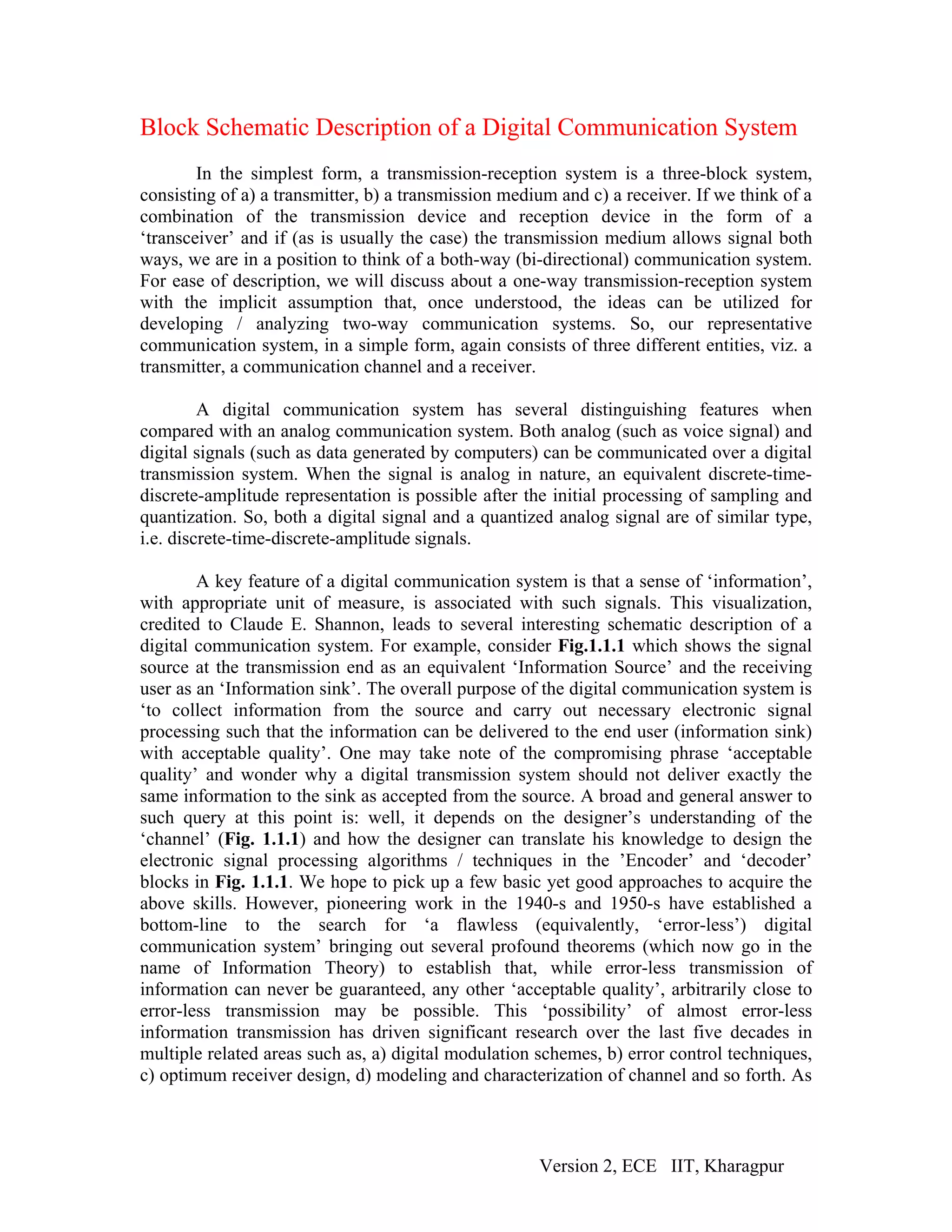 Block Schematic Description of a Digital Communication System
        In the simplest form, a transmission-reception system is a three-block system,
consisting of a) a transmitter, b) a transmission medium and c) a receiver. If we think of a
combination of the transmission device and reception device in the form of a
‘transceiver’ and if (as is usually the case) the transmission medium allows signal both
ways, we are in a position to think of a both-way (bi-directional) communication system.
For ease of description, we will discuss about a one-way transmission-reception system
with the implicit assumption that, once understood, the ideas can be utilized for
developing / analyzing two-way communication systems. So, our representative
communication system, in a simple form, again consists of three different entities, viz. a
transmitter, a communication channel and a receiver.

         A digital communication system has several distinguishing features when
compared with an analog communication system. Both analog (such as voice signal) and
digital signals (such as data generated by computers) can be communicated over a digital
transmission system. When the signal is analog in nature, an equivalent discrete-time-
discrete-amplitude representation is possible after the initial processing of sampling and
quantization. So, both a digital signal and a quantized analog signal are of similar type,
i.e. discrete-time-discrete-amplitude signals.

        A key feature of a digital communication system is that a sense of ‘information’,
with appropriate unit of measure, is associated with such signals. This visualization,
credited to Claude E. Shannon, leads to several interesting schematic description of a
digital communication system. For example, consider Fig.1.1.1 which shows the signal
source at the transmission end as an equivalent ‘Information Source’ and the receiving
user as an ‘Information sink’. The overall purpose of the digital communication system is
‘to collect information from the source and carry out necessary electronic signal
processing such that the information can be delivered to the end user (information sink)
with acceptable quality’. One may take note of the compromising phrase ‘acceptable
quality’ and wonder why a digital transmission system should not deliver exactly the
same information to the sink as accepted from the source. A broad and general answer to
such query at this point is: well, it depends on the designer’s understanding of the
‘channel’ (Fig. 1.1.1) and how the designer can translate his knowledge to design the
electronic signal processing algorithms / techniques in the ’Encoder’ and ‘decoder’
blocks in Fig. 1.1.1. We hope to pick up a few basic yet good approaches to acquire the
above skills. However, pioneering work in the 1940-s and 1950-s have established a
bottom-line to the search for ‘a flawless (equivalently, ‘error-less’) digital
communication system’ bringing out several profound theorems (which now go in the
name of Information Theory) to establish that, while error-less transmission of
information can never be guaranteed, any other ‘acceptable quality’, arbitrarily close to
error-less transmission may be possible. This ‘possibility’ of almost error-less
information transmission has driven significant research over the last five decades in
multiple related areas such as, a) digital modulation schemes, b) error control techniques,
c) optimum receiver design, d) modeling and characterization of channel and so forth. As



                                                      Version 2, ECE IIT, Kharagpur
 
