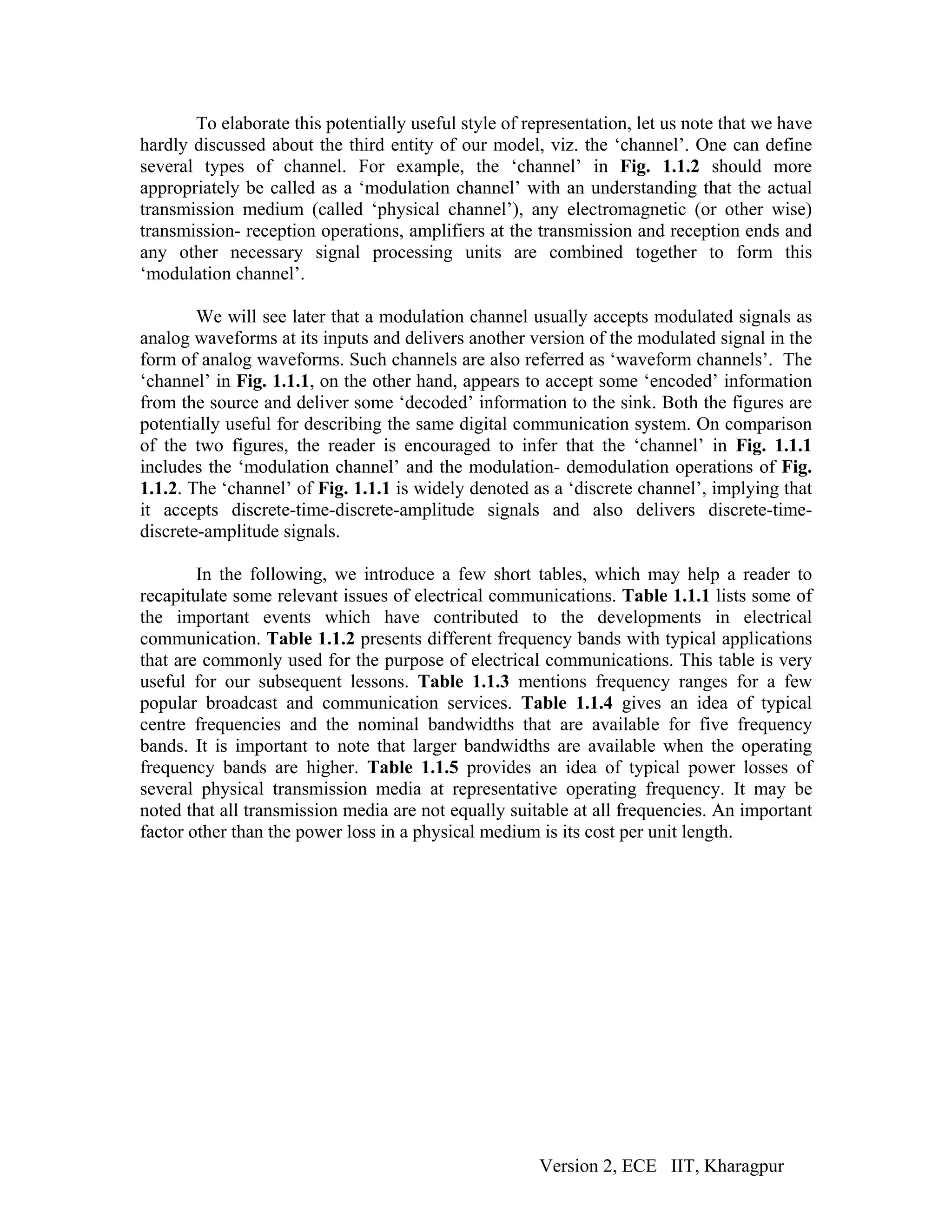 To elaborate this potentially useful style of representation, let us note that we have
hardly discussed about the third entity of our model, viz. the ‘channel’. One can define
several types of channel. For example, the ‘channel’ in Fig. 1.1.2 should more
appropriately be called as a ‘modulation channel’ with an understanding that the actual
transmission medium (called ‘physical channel’), any electromagnetic (or other wise)
transmission- reception operations, amplifiers at the transmission and reception ends and
any other necessary signal processing units are combined together to form this
‘modulation channel’.

        We will see later that a modulation channel usually accepts modulated signals as
analog waveforms at its inputs and delivers another version of the modulated signal in the
form of analog waveforms. Such channels are also referred as ‘waveform channels’. The
‘channel’ in Fig. 1.1.1, on the other hand, appears to accept some ‘encoded’ information
from the source and deliver some ‘decoded’ information to the sink. Both the figures are
potentially useful for describing the same digital communication system. On comparison
of the two figures, the reader is encouraged to infer that the ‘channel’ in Fig. 1.1.1
includes the ‘modulation channel’ and the modulation- demodulation operations of Fig.
1.1.2. The ‘channel’ of Fig. 1.1.1 is widely denoted as a ‘discrete channel’, implying that
it accepts discrete-time-discrete-amplitude signals and also delivers discrete-time-
discrete-amplitude signals.

        In the following, we introduce a few short tables, which may help a reader to
recapitulate some relevant issues of electrical communications. Table 1.1.1 lists some of
the important events which have contributed to the developments in electrical
communication. Table 1.1.2 presents different frequency bands with typical applications
that are commonly used for the purpose of electrical communications. This table is very
useful for our subsequent lessons. Table 1.1.3 mentions frequency ranges for a few
popular broadcast and communication services. Table 1.1.4 gives an idea of typical
centre frequencies and the nominal bandwidths that are available for five frequency
bands. It is important to note that larger bandwidths are available when the operating
frequency bands are higher. Table 1.1.5 provides an idea of typical power losses of
several physical transmission media at representative operating frequency. It may be
noted that all transmission media are not equally suitable at all frequencies. An important
factor other than the power loss in a physical medium is its cost per unit length.




                                                       Version 2, ECE IIT, Kharagpur
 