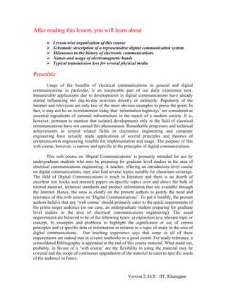 After reading this lesson, you will learn about

           Lesson-wise organization of this course
           Schematic description of a representative digital communication system
           Milestones in the history of electronic communications
           Names and usage of electromagnetic bands
           Typical transmission loss for several physical media

Preamble
         Usage of the benefits of electrical communications in general and digital
communications in particular, is an inseparable part of our daily experience now.
Innumerable applications due to developments in digital communications have already
started influencing our day-to-day activities directly or indirectly. Popularity of the
Internet and television are only two of the most obvious examples to prove the point. In
fact, it may not be an overstatement today that ‘information highways’ are considered as
essential ingredients of national infrastructure in the march of a modern society. It is,
however, pertinent to mention that isolated developments only in the field of electrical
communications have not caused this phenomenon. Remarkable progresses and technical
achievements in several related fields in electronics engineering and computer
engineering have actually made applications of several principles and theories of
communication engineering feasible for implementation and usage. The purpose of this
web course, however, is narrow and specific to the principles of digital communications.

        This web course on ‘Digital Communications’ is primarily intended for use by
undergraduate students who may be preparing for graduate level studies in the area of
electrical communications engineering. A teacher, offering an introductory-level course
on digital communications, may also find several topics suitable for classroom coverage.
The field of Digital Communications is reach in literature and there is no dearth of
excellent text books and research papers on specific topics over and above the bulk of
tutorial material, technical standards and product information that are available through
the Internet. Hence, the onus is clearly on the present authors to justify the need and
relevance of this web course on ‘Digital Communications’. To put it humbly, the present
authors believe that any ‘web course’ should primarily cater to the quick requirements of
the prime target audience (in our case, an undergraduate student preparing for graduate
level studies in the area of electrical communications engineering). The usual
requirements are believed to be of the following types: a) exposition to a relevant topic or
concept, b) examples and problems to highlight the significance or use of certain
principles and c) specific data or information in relation to a topic of study in the area of
digital communications. Our teaching experience says that some or all of these
requirements are indeed met in several textbooks to a good extent. For ready reference, a
consolidated Bibliography is appended at the end of this course material. What stand out,
probably, in favour of a ‘web course’ are the flexibility in using the material may be
covered and the scope of continuous upgradation of the material to cater to specific needs
of the audience in future.



                                                       Version 2, ECE IIT, Kharagpur
 