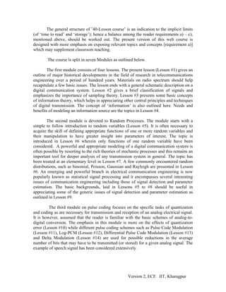 The general structure of ’40-Lesson course’ is an indication to the implicit limits
(of ‘time to read’ and ‘storage’); hence a balance among the reader requirements a) – c),
mentioned above, should be worked out. The present version of this web course is
designed with more emphasis on exposing relevant topics and concepts [requirement a)]
which may supplement classroom teaching.

        The course is split in seven Modules as outlined below.

        The first module consists of four lessons. The present lesson (Lesson #1) gives an
outline of major historical developments in the field of research in telecommunications
engineering over a period of hundred years. Materials on radio spectrum should help
recapitulate a few basic issues. The lesson ends with a general schematic description on a
digital communication system. Lesson #2 gives a brief classification of signals and
emphasizes the importance of sampling theory. Lesson #3 presents some basic concepts
of information theory, which helps in appreciating other central principles and techniques
of digital transmission. The concept of ‘information’ is also outlined here. Needs and
benefits of modeling an information source are the topics in Lesson #4.

        The second module is devoted to Random Processes. The module starts with a
simple to follow introduction to random variables (Lesson #5). It is often necessary to
acquire the skill of defining appropriate functions of one or more random variables and
their manipulation to have greater insight into parameters of interest. The topic is
introduced in Lesson #6 wherein only functions of one random variable have been
considered. A powerful and appropriate modeling of a digital communication system is
often possible by resorting to the rich theories of stochastic processes and this remains an
important tool for deeper analysis of any transmission system in general. The topic has
been treated at an elementary level in Lesson #7. A few commonly encountered random
distributions, such as binomial, Poisson, Gaussian and Rayleigh are presented in Lesson
#6. An emerging and powerful branch in electrical communication engineering is now
popularly known as statistical signal processing and it encompasses several interesting
issues of communication engineering including those of signal detection and parameter
estimation. The basic backgrounds, laid in Lessons #5 to #8 should be useful in
appreciating some of the generic issues of signal detection and parameter estimation as
outlined in Lesson #9.

         The third module on pulse coding focuses on the specific tasks of quantization
and coding as are necessary for transmission and reception of an analog electrical signal.
It is however, assumed that the reader is familiar with the basic schemes of analog-to-
digital conversion. The emphasis in this module is more on the effects of quantization
error (Lesson #10) while different pulse coding schemes such as Pulse Code Modulation
(Lesson #11), Log-PCM (Lesson #12), Differential Pulse Code Modulation (Lesson #13)
and Delta Modulation (Lesson #14) are used for possible reductions in the average
number of bits that may have to be transmitted (or stored) for a given analog signal. The
example of speech signal has been considered extensively.




                                                      Version 2, ECE IIT, Kharagpur
 
