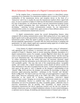 Block Schematic Description of a Digital Communication System
        In the simplest form, a transmission-reception system is a three-block system,
consisting of a) a transmitter, b) a transmission medium and c) a receiver. If we think of a
combination of the transmission device and reception device in the form of a
‘transceiver’ and if (as is usually the case) the transmission medium allows signal both
ways, we are in a position to think of a both-way (bi-directional) communication system.
For ease of description, we will discuss about a one-way transmission-reception system
with the implicit assumption that, once understood, the ideas can be utilized for
developing / analyzing two-way communication systems. So, our representative
communication system, in a simple form, again consists of three different entities, viz. a
transmitter, a communication channel and a receiver.

         A digital communication system has several distinguishing features when
compared with an analog communication system. Both analog (such as voice signal) and
digital signals (such as data generated by computers) can be communicated over a digital
transmission system. When the signal is analog in nature, an equivalent discrete-time-
discrete-amplitude representation is possible after the initial processing of sampling and
quantization. So, both a digital signal and a quantized analog signal are of similar type,
i.e. discrete-time-discrete-amplitude signals.

        A key feature of a digital communication system is that a sense of ‘information’,
with appropriate unit of measure, is associated with such signals. This visualization,
credited to Claude E. Shannon, leads to several interesting schematic description of a
digital communication system. For example, consider Fig.1.1.1 which shows the signal
source at the transmission end as an equivalent ‘Information Source’ and the receiving
user as an ‘Information sink’. The overall purpose of the digital communication system is
‘to collect information from the source and carry out necessary electronic signal
processing such that the information can be delivered to the end user (information sink)
with acceptable quality’. One may take note of the compromising phrase ‘acceptable
quality’ and wonder why a digital transmission system should not deliver exactly the
same information to the sink as accepted from the source. A broad and general answer to
such query at this point is: well, it depends on the designer’s understanding of the
‘channel’ (Fig. 1.1.1) and how the designer can translate his knowledge to design the
electronic signal processing algorithms / techniques in the ’Encoder’ and ‘decoder’
blocks in Fig. 1.1.1. We hope to pick up a few basic yet good approaches to acquire the
above skills. However, pioneering work in the 1940-s and 1950-s have established a
bottom-line to the search for ‘a flawless (equivalently, ‘error-less’) digital
communication system’ bringing out several profound theorems (which now go in the
name of Information Theory) to establish that, while error-less transmission of
information can never be guaranteed, any other ‘acceptable quality’, arbitrarily close to
error-less transmission may be possible. This ‘possibility’ of almost error-less
information transmission has driven significant research over the last five decades in
multiple related areas such as, a) digital modulation schemes, b) error control techniques,
c) optimum receiver design, d) modeling and characterization of channel and so forth. As



                                                      Version 2, ECE IIT, Kharagpur
 