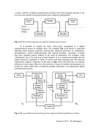 a result, varieties of digital communication systems have been designed and put to use
over the years and the overall performance have improved significantly.

                Informatio                   Channel                     Informatio
                n Source                                                   n Sink


           Given
           Subject to
           design
                                Encoder                    Decoder



Fig. 1.1.1 Basic block diagram of a digital communication System

       It is possible to expand our basic ‘three-entity’ description of a digital
communication system in multiple ways. For example, Fig. 1.1.2 shows a somewhat
elaborate block diagram explicitly showing the important processes of ‘modulation-
demodulation’, ‘source coding-decoding’ and ‘channel encoding – decoding’. A reader
may have multiple queries relating to this kind of abstraction. For example, when
‘information’ has to be sent over a large distance, it is a common knowledge that the
signal should be amplified in terms of power and then launched into the physical
transmission medium. Diagrams of the type in Figs. 1.1.1 and 1.1.2 have no explicit
reference to such issues. However, the issue here is more of suitable representation of a
system for clarity rather than a module-by-module replication of an operational digital
communication system.


  Source                     Source                     Source                         User
                             Encoder                    Decoder
                                  Source                      Estimated
                                  Codeword                    Source Codeword

                              Channel         Comm.       Channel
                              Encoder         System      Encoder
                                  Channel                         Received
                                  Codeword                        Word

                             Modulatio                 Demodulato



           TX                                                                     RX
                                             Channel



Fig. 1.1.2 A possible break up of the previous diagram (following Shannon’s ideas)



                                                       Version 2, ECE IIT, Kharagpur
 