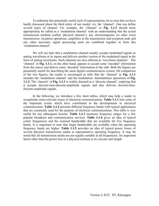 To elaborate this potentially useful style of representation, let us note that we have
hardly discussed about the third entity of our model, viz. the ‘channel’. One can define
several types of channel. For example, the ‘channel’ in Fig. 1.1.2 should more
appropriately be called as a ‘modulation channel’ with an understanding that the actual
transmission medium (called ‘physical channel’), any electromagnetic (or other wise)
transmission- reception operations, amplifiers at the transmission and reception ends and
any other necessary signal processing units are combined together to form this
‘modulation channel’.

        We will see later that a modulation channel usually accepts modulated signals as
analog waveforms at its inputs and delivers another version of the modulated signal in the
form of analog waveforms. Such channels are also referred as ‘waveform channels’. The
‘channel’ in Fig. 1.1.1, on the other hand, appears to accept some ‘encoded’ information
from the source and deliver some ‘decoded’ information to the sink. Both the figures are
potentially useful for describing the same digital communication system. On comparison
of the two figures, the reader is encouraged to infer that the ‘channel’ in Fig. 1.1.1
includes the ‘modulation channel’ and the modulation- demodulation operations of Fig.
1.1.2. The ‘channel’ of Fig. 1.1.1 is widely denoted as a ‘discrete channel’, implying that
it accepts discrete-time-discrete-amplitude signals and also delivers discrete-time-
discrete-amplitude signals.

        In the following, we introduce a few short tables, which may help a reader to
recapitulate some relevant issues of electrical communications. Table 1.1.1 lists some of
the important events which have contributed to the developments in electrical
communication. Table 1.1.2 presents different frequency bands with typical applications
that are commonly used for the purpose of electrical communications. This table is very
useful for our subsequent lessons. Table 1.1.3 mentions frequency ranges for a few
popular broadcast and communication services. Table 1.1.4 gives an idea of typical
centre frequencies and the nominal bandwidths that are available for five frequency
bands. It is important to note that larger bandwidths are available when the operating
frequency bands are higher. Table 1.1.5 provides an idea of typical power losses of
several physical transmission media at representative operating frequency. It may be
noted that all transmission media are not equally suitable at all frequencies. An important
factor other than the power loss in a physical medium is its cost per unit length.




                                                       Version 2, ECE IIT, Kharagpur
 