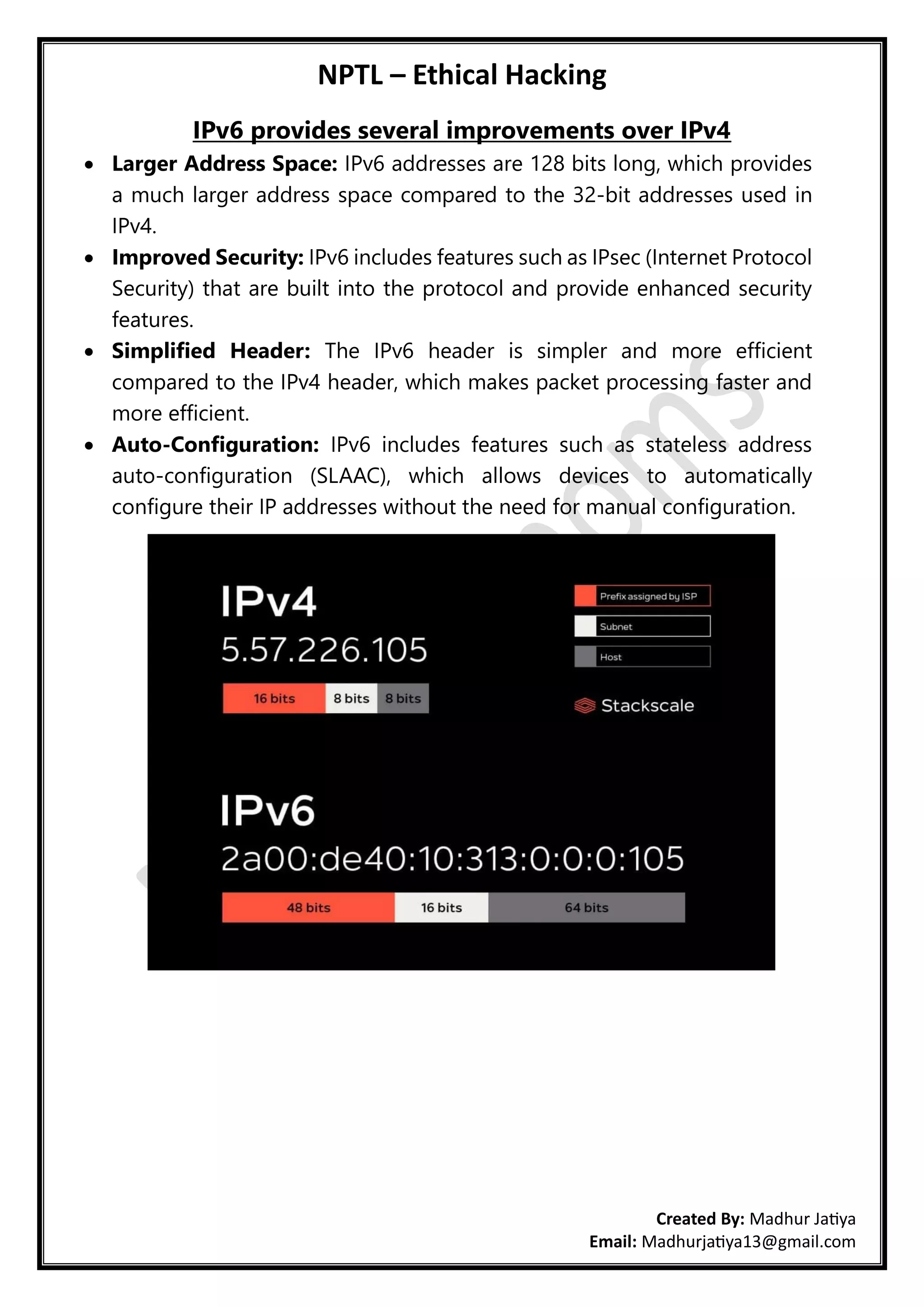 NPTL – Ethical Hacking
Created By: Madhur Jatiya
Email: Madhurjatiya13@gmail.com
IPv6 provides several improvements over IPv4
• Larger Address Space: IPv6 addresses are 128 bits long, which provides
a much larger address space compared to the 32-bit addresses used in
IPv4.
• Improved Security: IPv6 includes features such as IPsec (Internet Protocol
Security) that are built into the protocol and provide enhanced security
features.
• Simplified Header: The IPv6 header is simpler and more efficient
compared to the IPv4 header, which makes packet processing faster and
more efficient.
• Auto-Configuration: IPv6 includes features such as stateless address
auto-configuration (SLAAC), which allows devices to automatically
configure their IP addresses without the need for manual configuration.
 
