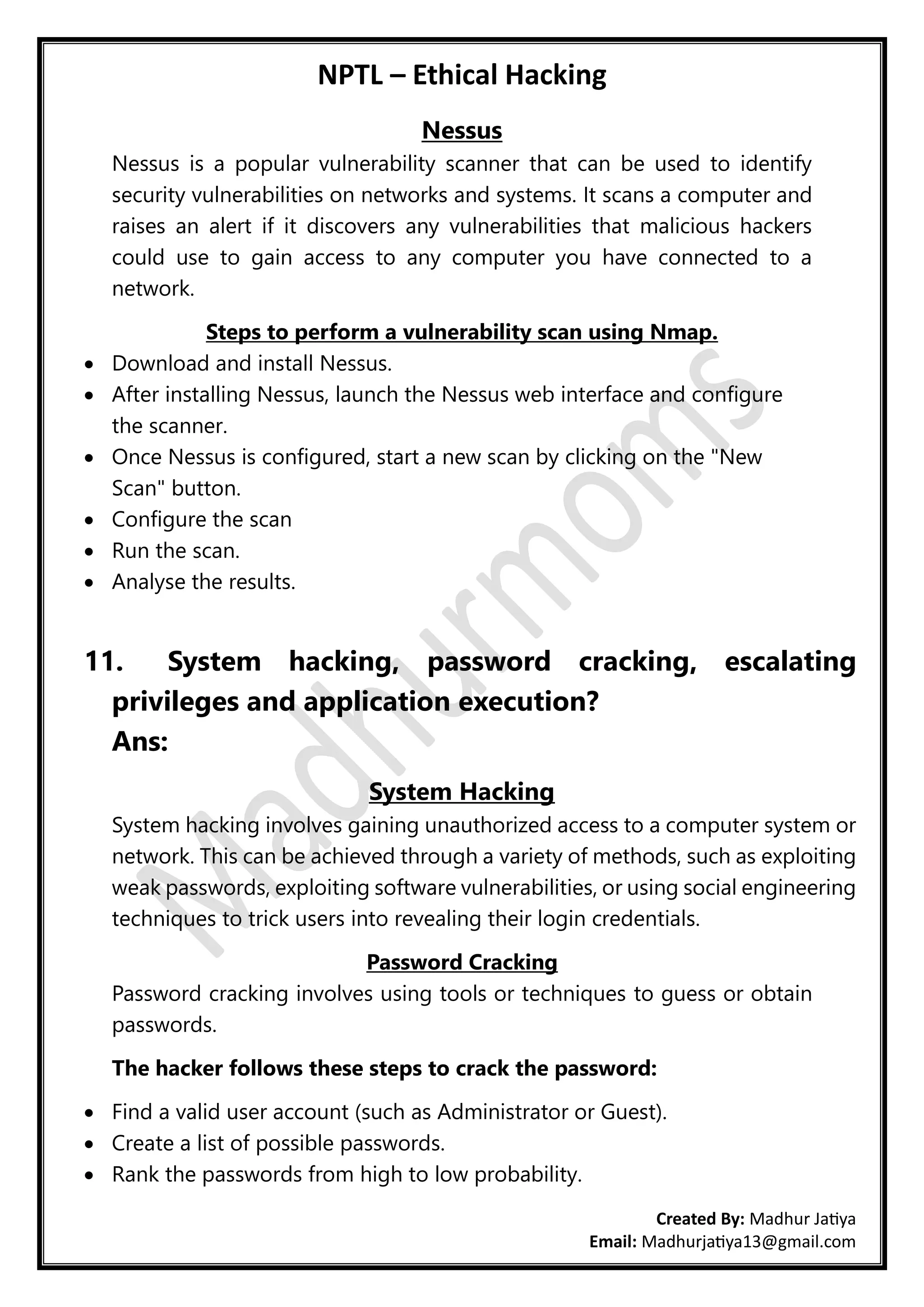 NPTL – Ethical Hacking
Created By: Madhur Jatiya
Email: Madhurjatiya13@gmail.com
Nessus
Nessus is a popular vulnerability scanner that can be used to identify
security vulnerabilities on networks and systems. It scans a computer and
raises an alert if it discovers any vulnerabilities that malicious hackers
could use to gain access to any computer you have connected to a
network.
Steps to perform a vulnerability scan using Nmap.
• Download and install Nessus.
• After installing Nessus, launch the Nessus web interface and configure
the scanner.
• Once Nessus is configured, start a new scan by clicking on the "New
Scan" button.
• Configure the scan
• Run the scan.
• Analyse the results.
11. System hacking, password cracking, escalating
privileges and application execution?
Ans:
System Hacking
System hacking involves gaining unauthorized access to a computer system or
network. This can be achieved through a variety of methods, such as exploiting
weak passwords, exploiting software vulnerabilities, or using social engineering
techniques to trick users into revealing their login credentials.
Password Cracking
Password cracking involves using tools or techniques to guess or obtain
passwords.
The hacker follows these steps to crack the password:
• Find a valid user account (such as Administrator or Guest).
• Create a list of possible passwords.
• Rank the passwords from high to low probability.
 