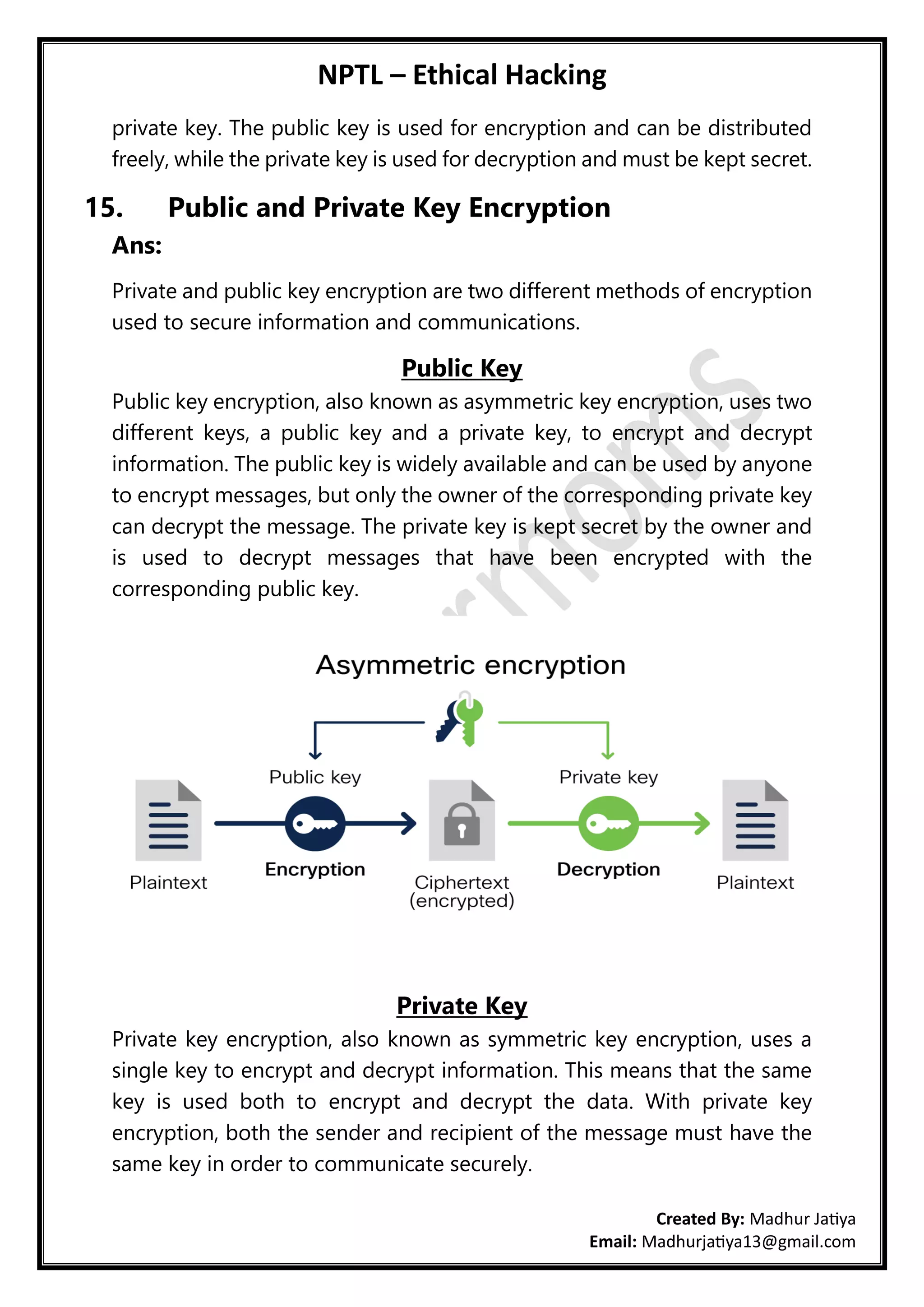 NPTL – Ethical Hacking
Created By: Madhur Jatiya
Email: Madhurjatiya13@gmail.com
private key. The public key is used for encryption and can be distributed
freely, while the private key is used for decryption and must be kept secret.
15. Public and Private Key Encryption
Ans:
Private and public key encryption are two different methods of encryption
used to secure information and communications.
Public Key
Public key encryption, also known as asymmetric key encryption, uses two
different keys, a public key and a private key, to encrypt and decrypt
information. The public key is widely available and can be used by anyone
to encrypt messages, but only the owner of the corresponding private key
can decrypt the message. The private key is kept secret by the owner and
is used to decrypt messages that have been encrypted with the
corresponding public key.
Private Key
Private key encryption, also known as symmetric key encryption, uses a
single key to encrypt and decrypt information. This means that the same
key is used both to encrypt and decrypt the data. With private key
encryption, both the sender and recipient of the message must have the
same key in order to communicate securely.
 