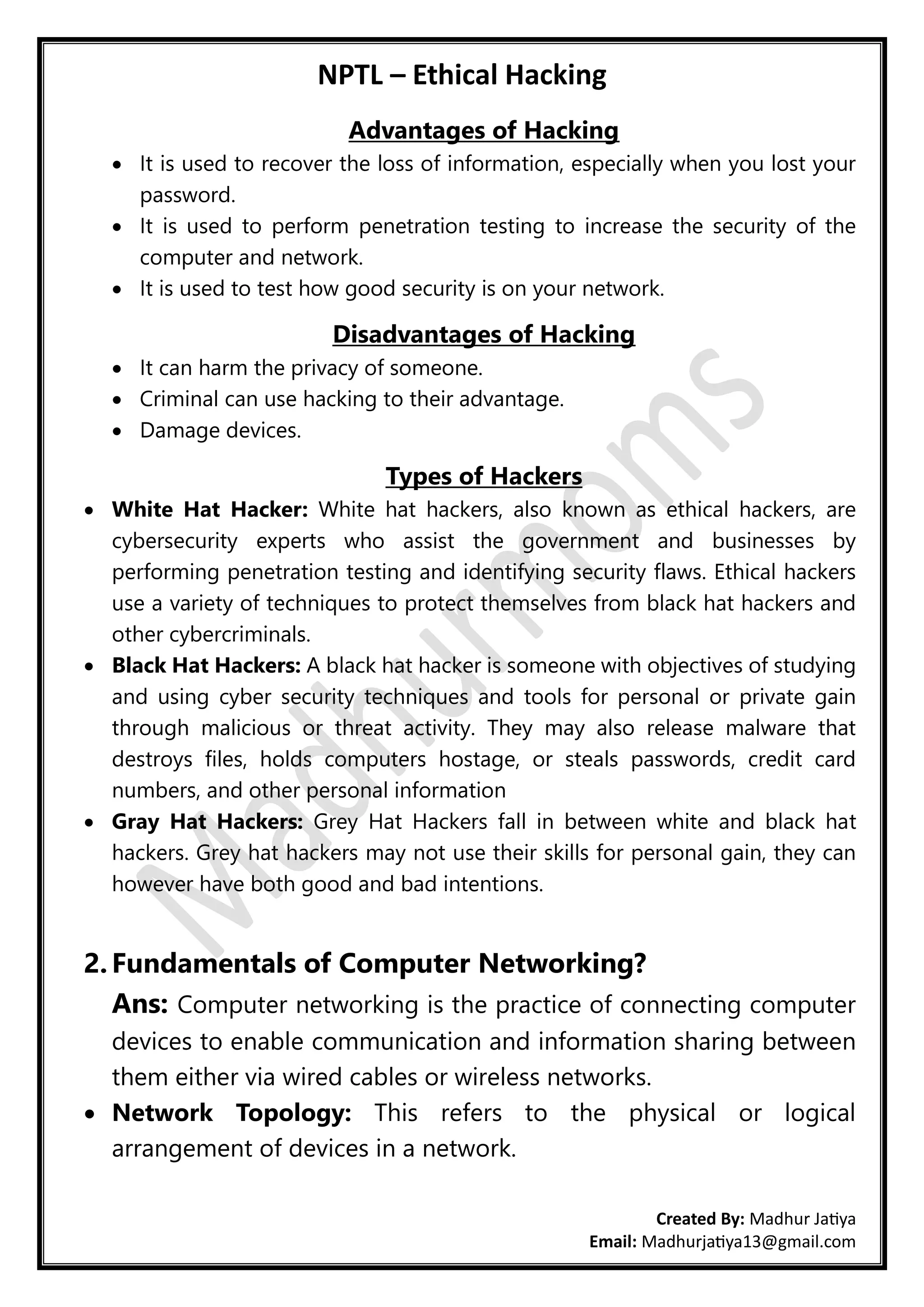 NPTL – Ethical Hacking
Created By: Madhur Jatiya
Email: Madhurjatiya13@gmail.com
Advantages of Hacking
• It is used to recover the loss of information, especially when you lost your
password.
• It is used to perform penetration testing to increase the security of the
computer and network.
• It is used to test how good security is on your network.
Disadvantages of Hacking
• It can harm the privacy of someone.
• Criminal can use hacking to their advantage.
• Damage devices.
Types of Hackers
• White Hat Hacker: White hat hackers, also known as ethical hackers, are
cybersecurity experts who assist the government and businesses by
performing penetration testing and identifying security flaws. Ethical hackers
use a variety of techniques to protect themselves from black hat hackers and
other cybercriminals.
• Black Hat Hackers: A black hat hacker is someone with objectives of studying
and using cyber security techniques and tools for personal or private gain
through malicious or threat activity. They may also release malware that
destroys files, holds computers hostage, or steals passwords, credit card
numbers, and other personal information
• Gray Hat Hackers: Grey Hat Hackers fall in between white and black hat
hackers. Grey hat hackers may not use their skills for personal gain, they can
however have both good and bad intentions.
2. Fundamentals of Computer Networking?
Ans: Computer networking is the practice of connecting computer
devices to enable communication and information sharing between
them either via wired cables or wireless networks.
• Network Topology: This refers to the physical or logical
arrangement of devices in a network.
 