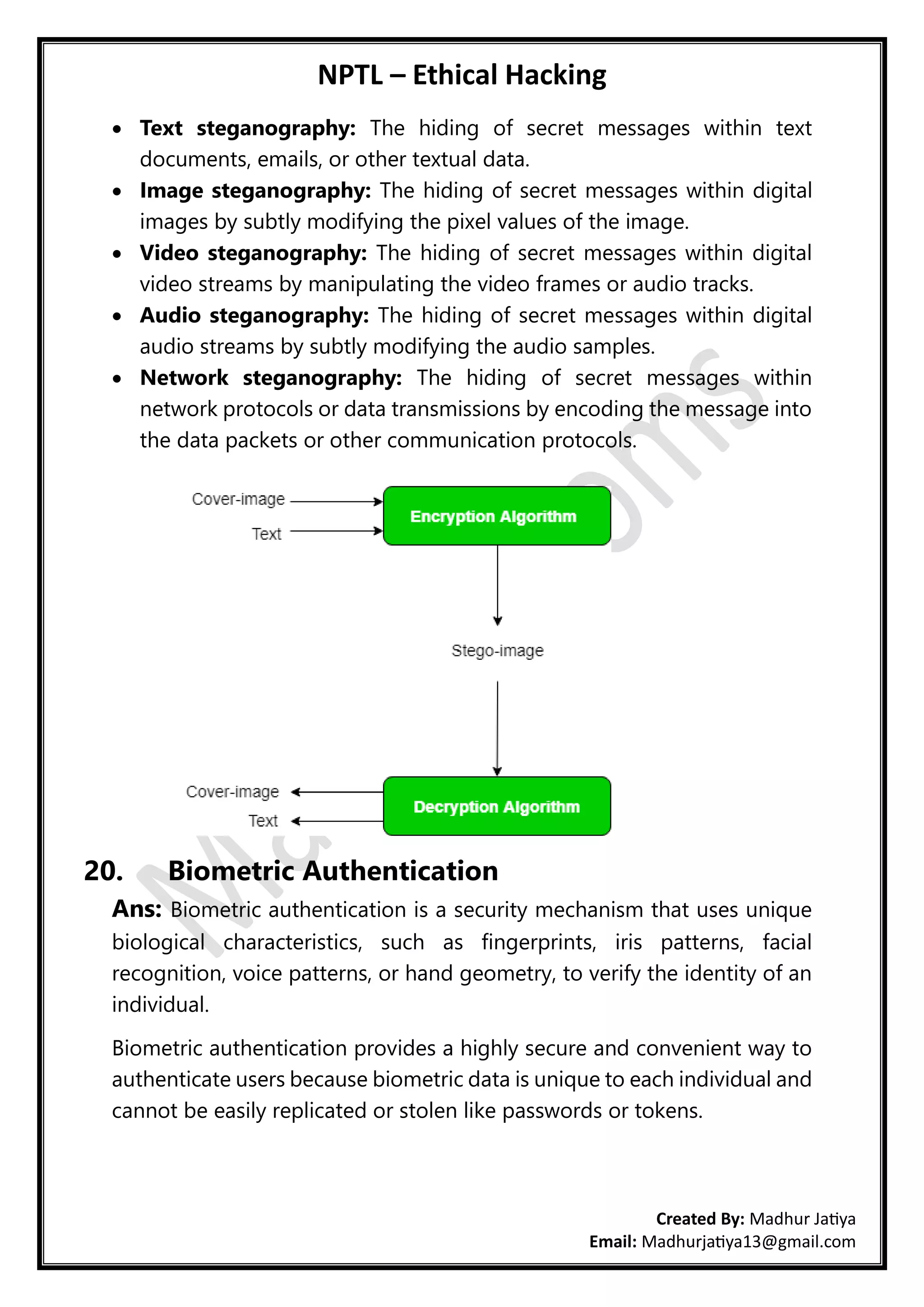 NPTL – Ethical Hacking
Created By: Madhur Jatiya
Email: Madhurjatiya13@gmail.com
• Text steganography: The hiding of secret messages within text
documents, emails, or other textual data.
• Image steganography: The hiding of secret messages within digital
images by subtly modifying the pixel values of the image.
• Video steganography: The hiding of secret messages within digital
video streams by manipulating the video frames or audio tracks.
• Audio steganography: The hiding of secret messages within digital
audio streams by subtly modifying the audio samples.
• Network steganography: The hiding of secret messages within
network protocols or data transmissions by encoding the message into
the data packets or other communication protocols.
20. Biometric Authentication
Ans: Biometric authentication is a security mechanism that uses unique
biological characteristics, such as fingerprints, iris patterns, facial
recognition, voice patterns, or hand geometry, to verify the identity of an
individual.
Biometric authentication provides a highly secure and convenient way to
authenticate users because biometric data is unique to each individual and
cannot be easily replicated or stolen like passwords or tokens.
 