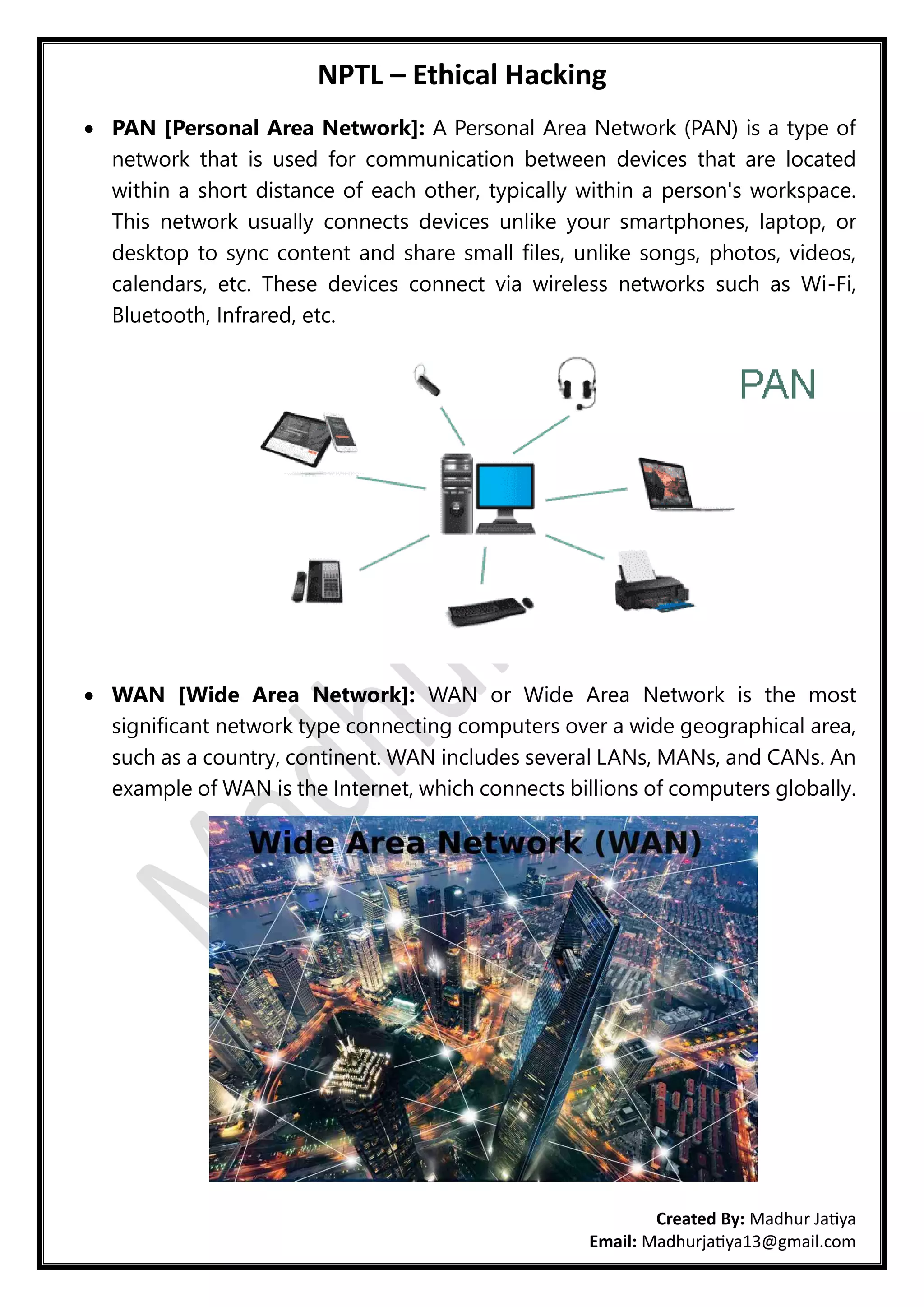 NPTL – Ethical Hacking
Created By: Madhur Jatiya
Email: Madhurjatiya13@gmail.com
• PAN [Personal Area Network]: A Personal Area Network (PAN) is a type of
network that is used for communication between devices that are located
within a short distance of each other, typically within a person's workspace.
This network usually connects devices unlike your smartphones, laptop, or
desktop to sync content and share small files, unlike songs, photos, videos,
calendars, etc. These devices connect via wireless networks such as Wi-Fi,
Bluetooth, Infrared, etc.
• WAN [Wide Area Network]: WAN or Wide Area Network is the most
significant network type connecting computers over a wide geographical area,
such as a country, continent. WAN includes several LANs, MANs, and CANs. An
example of WAN is the Internet, which connects billions of computers globally.
 