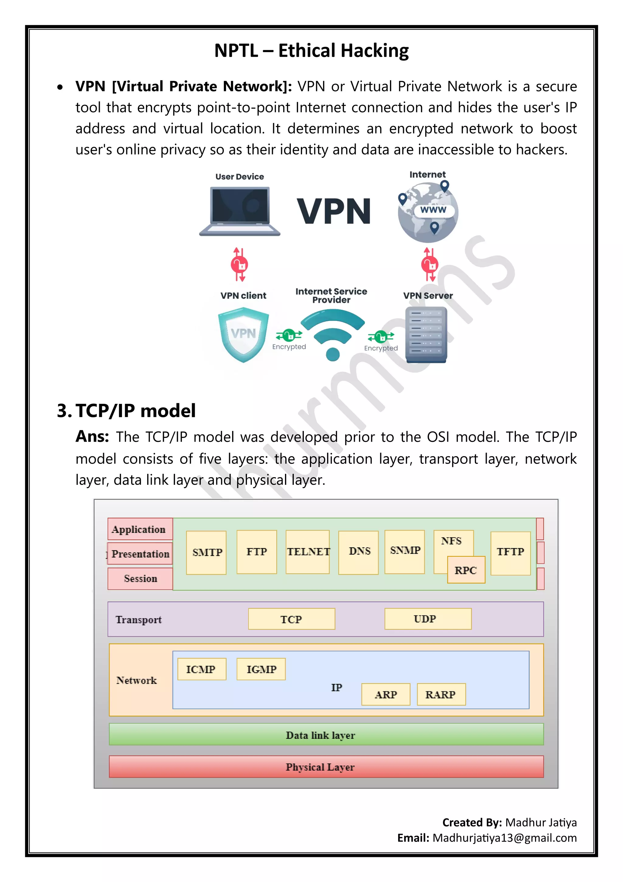 NPTL – Ethical Hacking
Created By: Madhur Jatiya
Email: Madhurjatiya13@gmail.com
• VPN [Virtual Private Network]: VPN or Virtual Private Network is a secure
tool that encrypts point-to-point Internet connection and hides the user's IP
address and virtual location. It determines an encrypted network to boost
user's online privacy so as their identity and data are inaccessible to hackers.
3. TCP/IP model
Ans: The TCP/IP model was developed prior to the OSI model. The TCP/IP
model consists of five layers: the application layer, transport layer, network
layer, data link layer and physical layer.
 