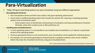 Para-Virtualization
26
• Today, VM guest operating systems are para-virtualized using two different approaches:
– Recompiling the OS kernel
• Para-virtualization drivers and APIs must reside in the guest operating system kernel
• You do need a modified operating system that includes this specific API, requiring a compiling operating
systems to be virtualization aware
– Some vendors (such as Novell) have embraced para-virtualization and have provided para-virtualized
OS builds, while other vendors (such as Microsoft) have not
– Installing para-virtualized drivers
• In some operating systems it is not possible to use complete para-virtualization, as it requires a specialized
version of the operating system
• To ensure good performance in such environments, para-virtualization can be applied for individual devices
• For example, the instructions generated by network boards or graphical interface cards can be modified
before they leave the virtualized machine by using para-virtualized drivers
Source: www.dc.uba.ar/events/eci/2008/courses/n2/Virtualization-Introduction.ppt
 