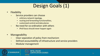 Design Goals (1)
36
• Flexibility
– Service providers can choose
• arbitrary network topology,
• routing and forwarding functionalities,
• customized control and data planes
– No need for co-ordination with others
• IPv6 fiasco should never happen again
• Manageability
– Clear separation of policy from mechanism
– Defined accountability of infrastructure and service providers
– Modular management
 