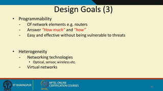 Design Goals (3)
38
• Programmability
– Of network elements e.g. routers
– Answer “How much” and “how”
– Easy and effective without being vulnerable to threats
• Heterogeneity
– Networking technologies
• Optical, sensor, wireless etc.
– Virtual networks
 
