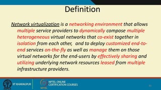 Definition
40
Network virtualization is a networking environment that allows
multiple service providers to dynamically compose multiple
heterogeneous virtual networks that co-exist together in
isolation from each other, and to deploy customized end-to-
end services on-the-fly as well as manage them on those
virtual networks for the end-users by effectively sharing and
utilizing underlying network resources leased from multiple
infrastructure providers.
 