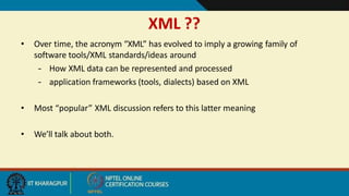 XML ??
2
• Over time, the acronym “XML” has evolved to imply a growing family of
software tools/XML standards/ideas around
– How XML data can be represented and processed
– application frameworks (tools, dialects) based on XML
• Most “popular” XML discussion refers to this latter meaning
• We’ll talk about both.
 