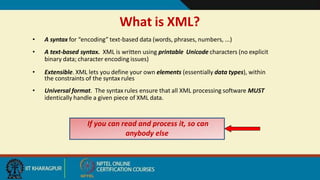 • A syntax for “encoding” text-based data (words, phrases, numbers, ...)
• A text-based syntax. XML is written using printable Unicode characters (no explicit
binary data; character encoding issues)
• Extensible. XML lets you define your own elements (essentially data types), within
the constraints of the syntax rules
• Universal format. The syntax rules ensure that all XML processing software MUST
identically handle a given piece of XML data.
What is XML?
If you can read and process it, so can
anybody else
4
 