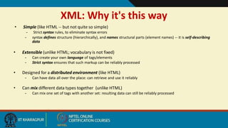 XML: Why it's this way
8
• Simple (like HTML -- but not quite so simple)
– Strict syntax rules, to eliminate syntax errors
– syntax defines structure (hierarchically), and names structural parts (element names) -- it is self-describing
data
• Extensible (unlike HTML; vocabulary is not fixed)
– Can create your own language of tags/elements
– Strict syntax ensures that such markup can be reliably processed
• Designed for a distributed environment (like HTML)
– Can have data all over the place: can retrieve and use it reliably
• Can mix different data types together (unlike HTML)
– Can mix one set of tags with another set: resulting data can still be reliably processed
 