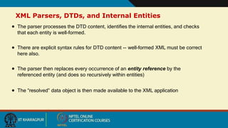 XML Parsers, DTDs, and Internal Entities
13
 The parser processes the DTD content, identifies the internal entities, and checks
that each entity is well-formed.
 There are explicit syntax rules for DTD content -- well-formed XML must be correct
here also.
 The parser then replaces every occurrence of an entity reference by the
referenced entity (and does so recursively within entities)
 The “resolved” data object is then made available to the XML application
 