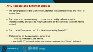 XML Parsers and External Entities
15
 The parser processes the DTD content, identifies the external entities, and “tries” to
resolve them
 The parser then replaces every occurrence of an entity reference by the
referenced entity, and does so recursively within all those entities, (like with internal
entities)
 But … . what if the parser can’t find the external entity (firewall?)?
 That depends on the application / parser type
– There are two types of XML parsers
– one that MUST retrieve all entities, and one that can ignore them (if it can’t find them)
 